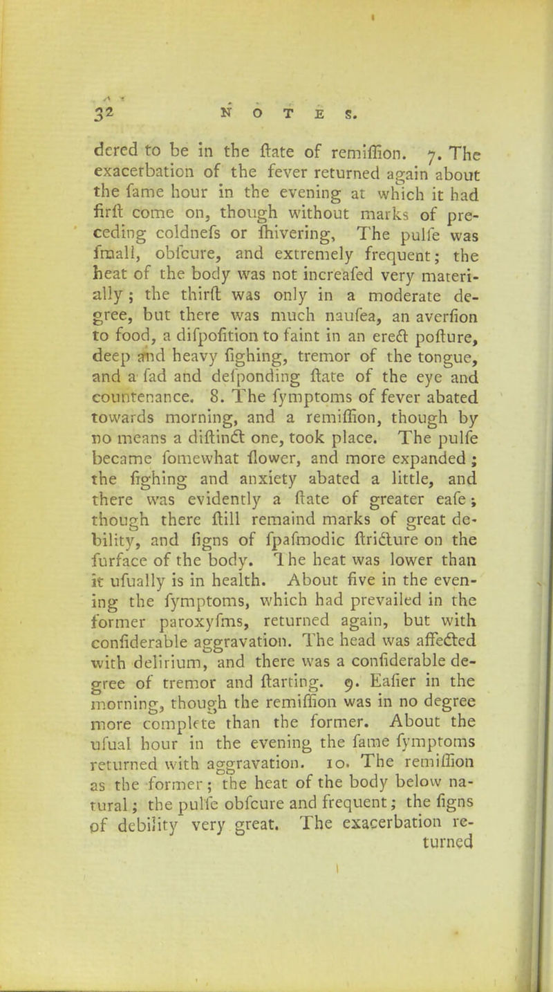 3Z N O T E S. dcred to be in the ftate of remiffion. 7. The exacerbation of the fever returned again about the fame hour in the evening at which it had firft come on, though without marks of pre- ceding coldnefs or fhivering, The pulfe was fraali, obfcure, and extremely frequent; the heat of the body was not increafed very materi- ally; the thirft was only in a moderate de- gree, but there was much naufea, an averfion to food, a difpofition to faint in an erecT: pofture, deep and heavy fighing, tremor of the tongue, and a fad and defponding ftate of the eye and countenance. 8. The fymptoms of fever abated towards morning, and a remiffion, though by no means a diftincl: one, took place. The pulfe became fomewhat flowcr, and more expanded ; the fighing and anxiety abated a little, and there was evidently a ftate of greater eafe; though there ftill remaind marks of great de- bility, and figns of fpafmodic ftridlure on the furface of the body. 1 he heat was lower than k ufually is in health. About five in the even- ing the fymptoms, which had prevailed in the former paroxyfms, returned again, but with confiderable aggravation. The head was afTedted with delirium, and there was a confiderable de- gree of tremor and ftarting. 9. Eafier in the morning, though the remiffion was in no degree more compkte than the former. About the ufual hour in the evening the fame fymptoms returned with aggravation. 10. The remiffion as the former; the heat of the body below na- tural; the pulfe obfcure and frequent; the figns of debiiity very great. The exacerbation re- turned 1