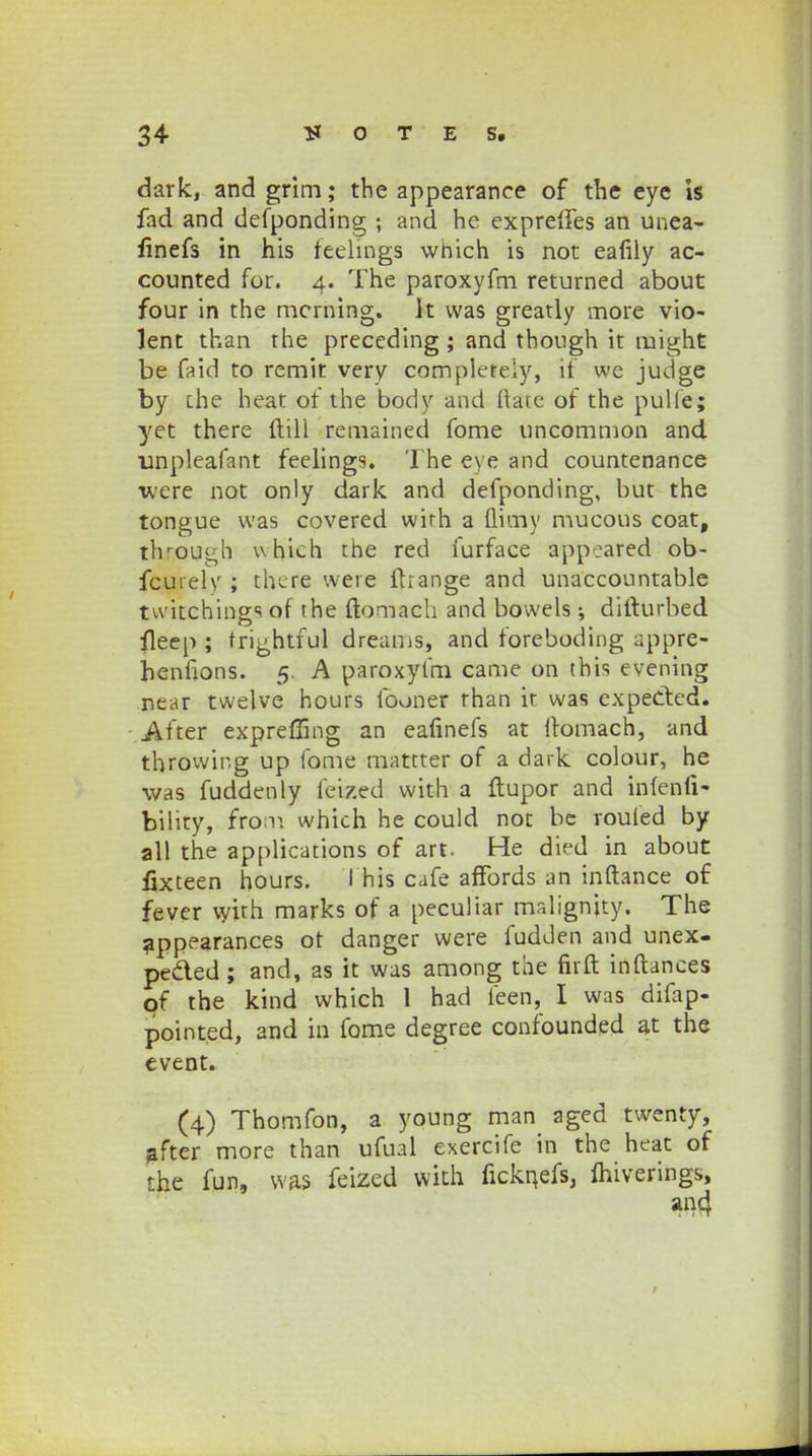 dark, and grim; the appearance of the eye is fad and defponding ; and he exprelfes an unea- finefs in his teelings which is not eafily ac- counted for. 4. The paroxyfm returned about four in the mcrning. It vvas greatly more vio- lent than the preceding ; and though it might be faid to remit very completely, if we judge by che heat of the body and ftare of the pulfe; yet there ftill remained fome uncommon and unpleafant feelings. The eye and countenance were not only dark and defponding, but the tongue was covered wirh a fiimy mucous coat, thljQUgh whlch the red furface appeared ob- fcurely ; there were ftrange and unaccountable twitchiings of rhe ftomach and bowels ; difturbed fleep ; rri^htful dreams, and foreboding uppre- henfions. 5. A paroxyfm came on this evening near twelve hours fooner rhan ir was expected. Aiter expreffing an eafinefs at ftomach, and throwir.g up fome mattter of a dark colour, he was fuddenly feized with a ftupor and infenli- bility, from which he could not be rouled by all the applications of art. He died in about fixteen bours. I his cafe affords an inftance of fever with marks of a peculiar malignjty. The appearances ot danger were fudden and unex- pe&ed; and, as it was among the firft inftances pf the kind which 1 had feen, I was difap- pointed, and m fome degree confounded at the event. (4) Thomfon, a young man aged twenty, ^fter more than ufual exercife in the heat of the fun, was feized with ficknefs, Ihiverings, ai>4