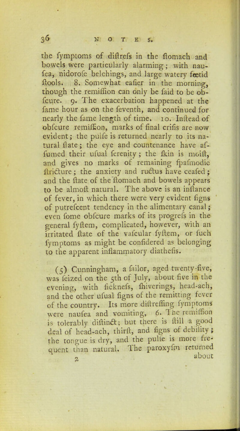 the fymptoms of diftrefs in the ftomaeh and bowels were particularly alarming; with nau- fea, nidorofe belchings, and large watery fcetid ftools. 8. Somewhat eafier in the morning, though the remiffion can only be faid to be ob- fcure. 9. The exacerbation happened at the fame hour as on the feventh, and continued for nearly the fame length of time. 10. Inftead of obfcure remifEon, marks of final crifis are now evident; the puife is returned nearly to its na- turalftate; the eye and countenance have af- fumed their ufual ferenity ; the fkin is moift, and gives no marks of remaining fpafmodic ftricTture; the anxiety and ructus have ceafed; and the ftate of the ftomach and bowels appears to be almoft natural. The abovc is an inftance of fever, in which there were vcry evident figns of putrefcent tendency in the alimentary canal; even fome obfcure marks of its progrefs in the general fyftem, complicated, however, wiih an irritated ftate of the vafcular fyftem, or fuch fymptoms as might be confidered as belonging to the apparent inflammatory diathefis. (5) Cunningham, a failor, aged twenty-nve, was feized on the 5th of July, about five in the evening, with ficknefs, fhiverings, head-ach, and the other ufual figns of the remitting fever of the country. Its more diltreffing fymptoms were naufea and vomiting, 6. Tbe remiffion is tolerably diftinft; but there is ftill a good deal of head-ach, thirft, and figns of debility; the tongue is dry, and the pulte is more fre- quent than natural. The paroxyfm retumed „ about