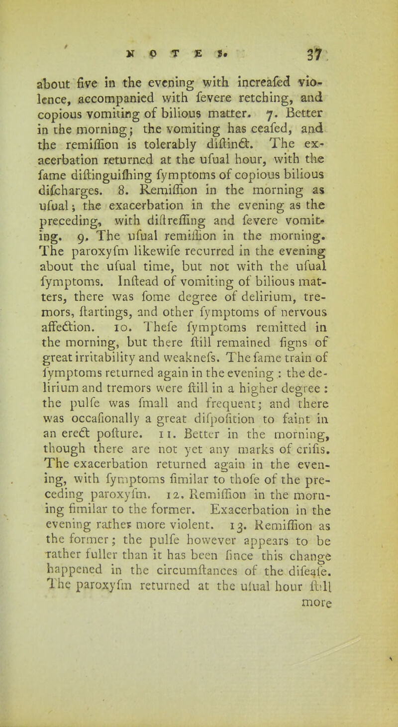 about five in the evening with increafed vio- lence, accompanied vvith fevere retching, and copious vomiting of bilious matter. 7. Better in the morning; the vomiting has ceafed, and the remiffion is tolerably diftindt. The ex- acerbation returned at the ufual hour, vvith the fame diftingutfhing fymptoms of copious bilious difcharges. 8. Remiffion in the morning as ufual the exacerbation in the evening as the preceding, with diflreffing and fevere vomit- ing. 9. The ufual remiihon in the morning. The paroxyfm likewife recurred in the evening about the ufual time, but not with the ufual fymptoms. Inftead of vomiting of bilious mat- ters, there was fome degree of delirium, tre- mors, ftartings, and other fymptoms of nervous affedtion. 10. Thefe fymptoms remitted in the morning, but there ftill remained figns of greatirritability and weaknefs. Thefame train of fymptoms returned again in the evening : the de- lirium and tremors were ftill in a higher degree : the pulfe was fmall and frequent; and there was occafionally a great difpofition to faint in an erecl: pofture. n. Bettcr in the morning, though there are not yet any marks of crifis. The exacerbation returned again in the even- ing, with fymptoms fimilar to thofe of the pre- ceding paroxyfm. 12. Remiffion in the morn- ing firnilar to the former. Exacerbation in the evening rathes more violent. 13. Kemiffion as the former; the pulfe hovvever appears to be Tather fuller than it has been fince this change happened in the circumftances of the difeale. The paroxyfm returned at the uiual hour fbll more