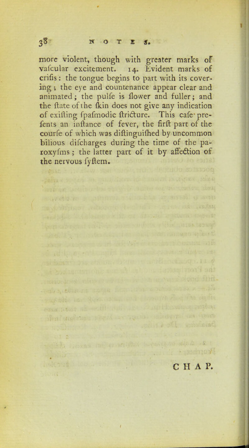 morc violent, though with greater marks of vafcular excitement. 14. Evident marks of crifis: the tongue begins to part with its cover- ing ; the eye and countenance appear clear and animated ; the pulfe is flower and fuller; and the ftate of the fkin does not give any indication of exifting fpafmodic ftri<fture. This cafe- pre- fents an inftance of fever, the firft part of the courfe of which was diftinguifhed by uncommon bilious difcharges during the time of the pa- roxyfms; the latter part of it by affedtion of the neivous fyftem. C H A P.