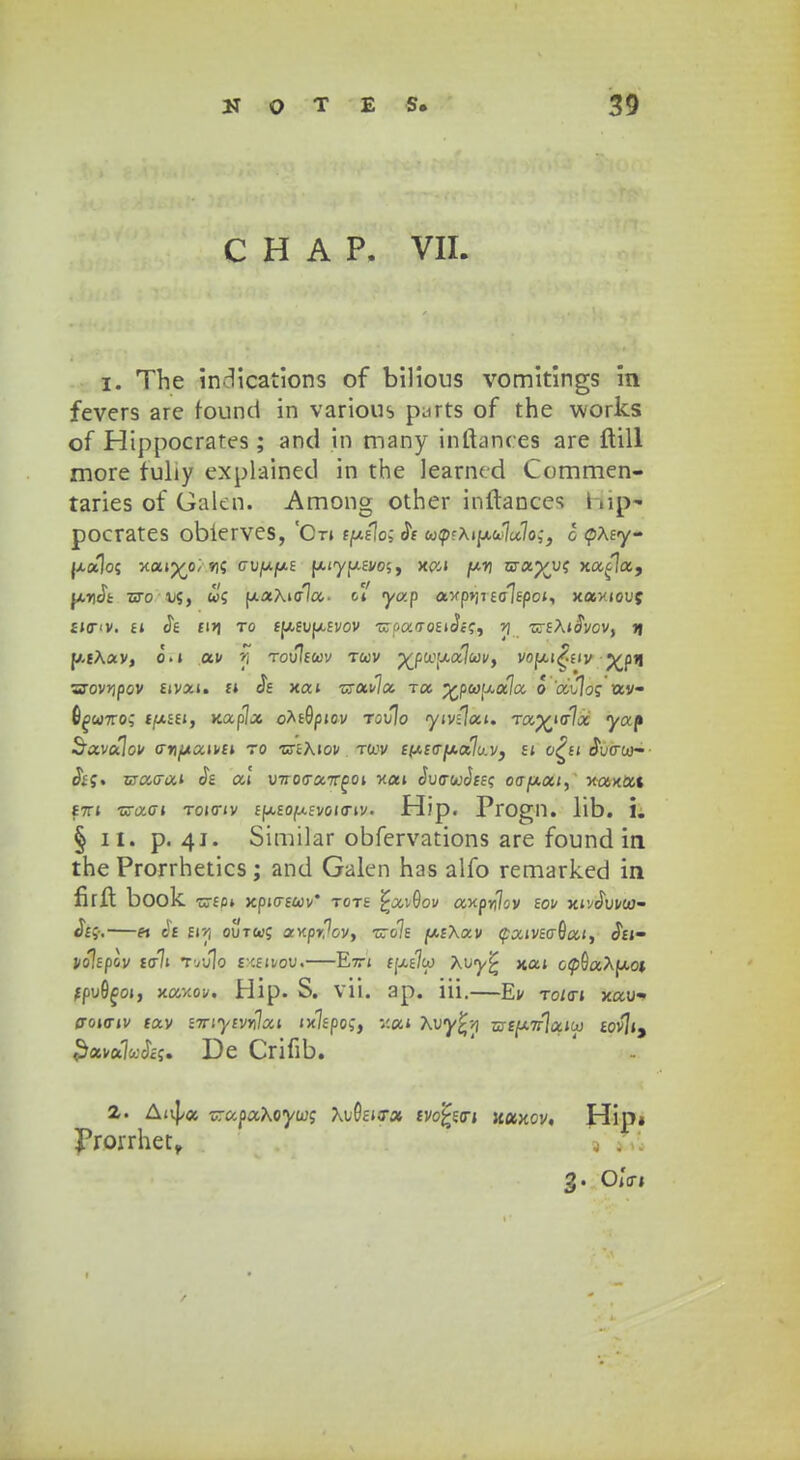 C H A P. VII. 1. The in^ications of bilious vomitings in fevers are found in various p^rts of the works of Hippocrates; and in many inftances are ftill more fuliy explained in the learned Commen- taries of Galen. Among other inftancc; fclip* pocrates oblerves, 'Otj t(j.clo;$c cocp?Aip,o.7a7o,-, d <pAey- jx«]o5 xajp^o; »15 ciijUjtAE jxiyfxEj/os, x&i pri wa.%yt xa^la, pncik tso 1/5, «5 fxaAiala. oj' yap axp>iiEc^EpcJ, xaxiouj £JO<V. £J Jt fl>1 TO £(/,£UfX£VOV -uTpaTOEIJc'5, ?J TTEAjJvCV, JJ p-tAav, o.j av fi Tovltcev tuv p£fto1ua7ojj<, vopti^fiv p^pn 3rov>ipov £ivai. £J Jf xaj TxuAoi toc. ^pai^ala o ai7o? av- 6^>w7ro5 £f*££j, xap7a o^E&picv touIo <yiv:7ai. Tap£ia7a yap Savalov o-yfjtuivci to •crtAJov tojv eixcajxoilu.v, ej o^fi JWw- Ji5. cracraJ Je ai VTro<ronrg01 -nai JucrwJfE? otrfxai, xaxat £7TJ ■crao-j tojo-jv £fx£o(u.£voio-iv. Hip. Progll. lib. 1. § ii. p. 41. Similar obfervations are found in the Prorrhetics; and Galen has alfo remarked in firft book ■C7£0» Xpj(T£«V* T0T£ £av9ov axpr)7oV £OV XJvJufttJ- Je*.—« J« Eir, out«5 axpr7ov, ■cro7£ /ocfAav faivEcrSai, Jei- j/o7£pov ta7i Tttulo em&mjoMi—E7tj £(xe7w Auy^ naj op9aAfxoi fpuG^oj, xaxov. Hip. S. vii. ap. iii.—Ev to/cti xau- jtojo-jv £av z-rriycvrHxi txlcpo;, v.ai Avy£l wty.Tr\ai(x) £ov7j, 3ava7*:J£5. De Crifib. 2. Aivpa xrapaAoya;; Au0£icra tvofcwi xotxov, Hip* Prorrhet, j . 3. OjVi 1