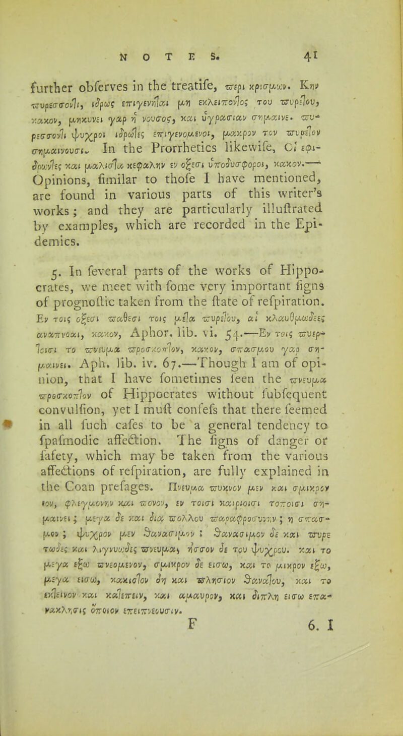 further obferves in the treatife, wtpi xfwcrp,wv. Kni» trartWtfij ifyuf nriyivrfoA y.y[ exA£it:ov]o; tou m'p/]ou, xaxoVj pmxuvu «yjtp n vovaoq^ xai vypacriav cr^aivt. -nru- pstra-ovli 4-vX?01 ^H^S eiriytvoiJ.tvoi9 \t,aY,pw tcv zsrup-slo» o-7ifx«»vouo-(. In the Prorrhetics likewife, o? spi- Stswvhi xai p-aXio-l^ xEtpaArjv ev o£eo-i vnodvcrtpofoi, Maxov.— Opinions, fimilar to thofe 1 have mentioned, are found in various parts of this writer's works; and they are particularly illuftrated by examples, which are recorded in the Epi- demics. 5. In feveral parts of the works of Hippo- crates, we meet with fome very important ligns of prognoftic taken from the ftate of refpiration. Ev toi? o£sci traOsffi toij [/.tlx zrvpuov, ai xAauSfAtcJtf; «i»*7ri'oai, x&xov, Aphor. lib. vi. 54-—Ev toij ■crufp- 7ci0-| T0 TTViUfA» TXpo<T/-Owl<iVy Y.XV.QV, 0~7T tX,0~y.QV yC40 CY\- fj.o>.ivu. Aph. lib. iv. 67.—Though I am of opi- nion, that I have fometimes ieen the wveujw» TC7>e<rxo7r7ov of Hippocrates without fubfequent convulfion, yet I muft confefs that there feemed in all fuch cafes to be a general tendency to fpafmodic affe&ion. The ligns of danger of fafety, which may be taken from the various affedtions of refpiration, are fully explained in the Coan prefages. Tlvcvy.a zrvmcv piv nat o-pixpcv toVy $?-tyy.ovr,v xou zlovqv, cv toict» xaipioicn tottoio» cri- MCCiVStj f/.£ya $t Y.ai Sia zco?\Xov zrapatppoffvvr.v ; % cirarr- ^aqv ; ij/u^pov \j.iv SavaG-t{J.r'V l Savaoijuov >cai zrvpz Tuici x«» \iyvvu-Jts zjvcvy*X) rjYcrov h tqv vj/u^pcu. xa» to fAjya tfcx avcoy.cvoVy crfxixpov Se eictw, xai to /xixpov f£w, ptya ficrw, yxxu/Jov <fy xai w?t?icnov ^avalov, xai to £x]eivov xai xxlerruv, x«» ««avpjv, xa» tJ»7rArj Eicrw £7ra- vaxXr.cr»; o7roiov £r£i7rv£cucriv.