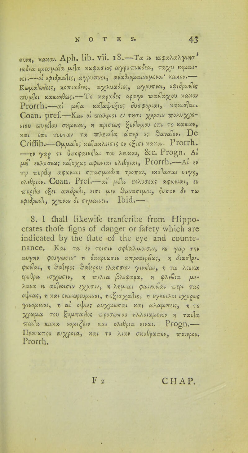 e-yvu, xaxov. Aph. lib. vii. 18.—Ta ev XEcpaAaAyincr' tuSea £[X£or)xa7a /txtl^ xupwmcs aypvnvuha, rxyv iv.pat- Mll—o,1 E^iJpwvJts, aypu7rvoi, ava0EP|xaivofAEVoi' xaxov. Kupuluhei, xomwJees, a^AuwJffc, aypuwvo*, etpjpxvleg zjvpilot xaxon0S£«.—To xapwJs? apa-ye wavlaj^ou xaxov Prorrh.—ew [«]« xalavj/u^io; cW<po£>iai, xaxier7ai. Coan. pref.—Kai ol wax^oi £i/ tjjo-i xiPa'iV w^PCP3- wou wuptlou arvptiovj tj xpicncoc. ^wlopov £7Ti to xaxiov, xai £7Ti toutu.iv Ta nrAEicrla aVsp E? Sava7ov. De Criffib.—Oppxlo; xa7axA£icri; ei/ c£<cn xaxoi/. Prorrh. —T]V yxq ti v/Vocliaivrilai tou Aeuxou, &C. Progn. At [x(f exAuctew; xalop^wc atpwnai oA£0piai, Prorrh.—At ev r-jj 7TV.' pe7to a<pwviai cr-racrpt&oc^a Tpo7rov, £xcr7acrai criyyj, oAE0piov. Coan. Prel.—at fx/Ia ExAu<r£u;; acpuviat, tv 'KVgilw o£ei avid^cJli, £icrt ju.fi/ S'avaoipcoi, ^atrov Je tw etpiSpuvliy p^povov Je crn^aivEi. Ibld.— 8. I Ihall likewife tranfcribe from Hippo- crates thofe figns of danger or fafety which are indicated by the ftate of the eye and counte- nance, Kai Ta ev toictiv trcpGaAjtAoicriv, >jv yap t^v avynv tpevyuav' n eWpuwcrii/ awpozipilu;, r\ cSiacrl^f. £puv7ai, n Sa7fpo; Sxlsgov eXatrtrwv yivnlai, >) Ta AEUxa £puOpa wyuGiVy r\ 'uiEAia fihetpxpx, n fAtSia /ae- Aava £v au7£oicriv ej^wctiv, v AnfAiai Qatvxvlxt zjepi rx; ovj/ia;, n xai £vaiwp£up,evoi, » Ejj-icrp/ovlec/, r/ EyxoiAoi tynj^xq ytvo^vjoi, t) ai' oij/ifc auvfACdcrai xai aAafX7rEi;, yj to p^pafAa rov fcvfATravlos trpotsuttov r,X?\otup>.£vov v\ rxvla tzav\a xaxa voui^eiv x*i oAsGpia Eii/ai. Progn.— npocr&jTTou fup^poist, xai to Aiav crxo0pW7rcv, -srovepcv. Prorrh. F 2 C H A P.