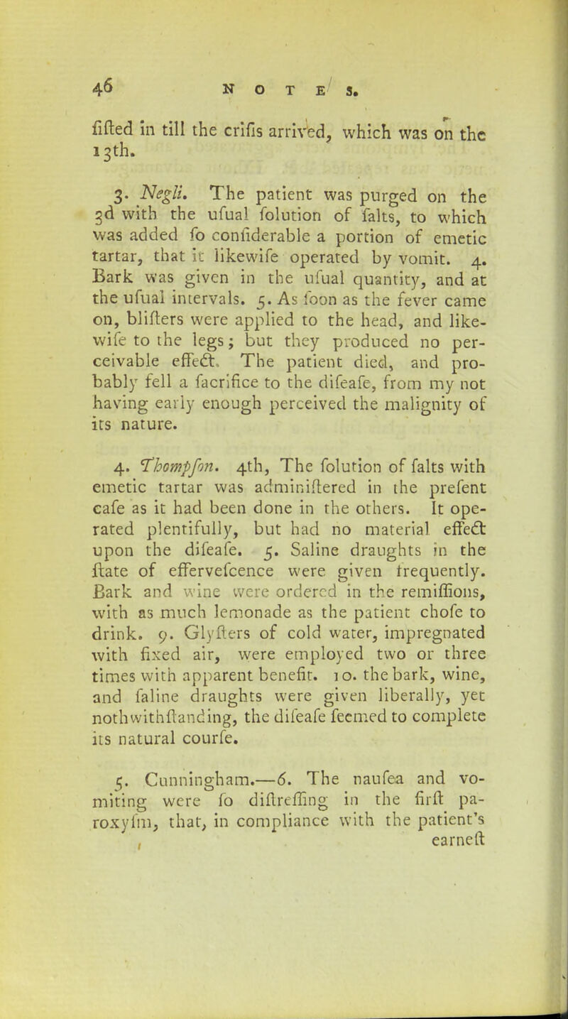fifted in till the crifis arrived, vvhich was on thc i3th. 3. Negli. The patient was purged on the gd with the ufual folution of fahs, to which was added fo confiderable a portion of emetic tartar, that it iikewife operated by vomit. 4. Bark was given in the ufual quantity, and at the ufuai intervals. 5. As foon as the fever came on, blifters were applied to the head, and like- wife to the legs; but they produced no per- ceivable effecT, The patient died, and pro- bably fell a facrifice to the difeafe, from my not having early enough perceived the malignity of its nature. 4. Thompfon. 4th, The folution of falts with emetic tartar was adminiftered in the prefent cafe as it had been done in the others. It ope- rated plentifully, but had no material effect upon the difeafe. 5. Saline draughts in the ftate of effervefcence were given trequently. Bark and wine vvere ordered in the remiflions, with as much lemonade as the patient chofe to drink. 9. Glyfters of cold water, impregnated with fixed air, were employed two or three times with apparent benefit. 1 o. the bark, wine, and faline draughts were given liberally, yet nothwithftanding, the difeafe fecmed to complete its natural courfe. 5. Cunningham.—6. The naufea and vo- miting were ib diftrefling in the firft pa- roxyfm, that, in compliance with the patienfs earneft