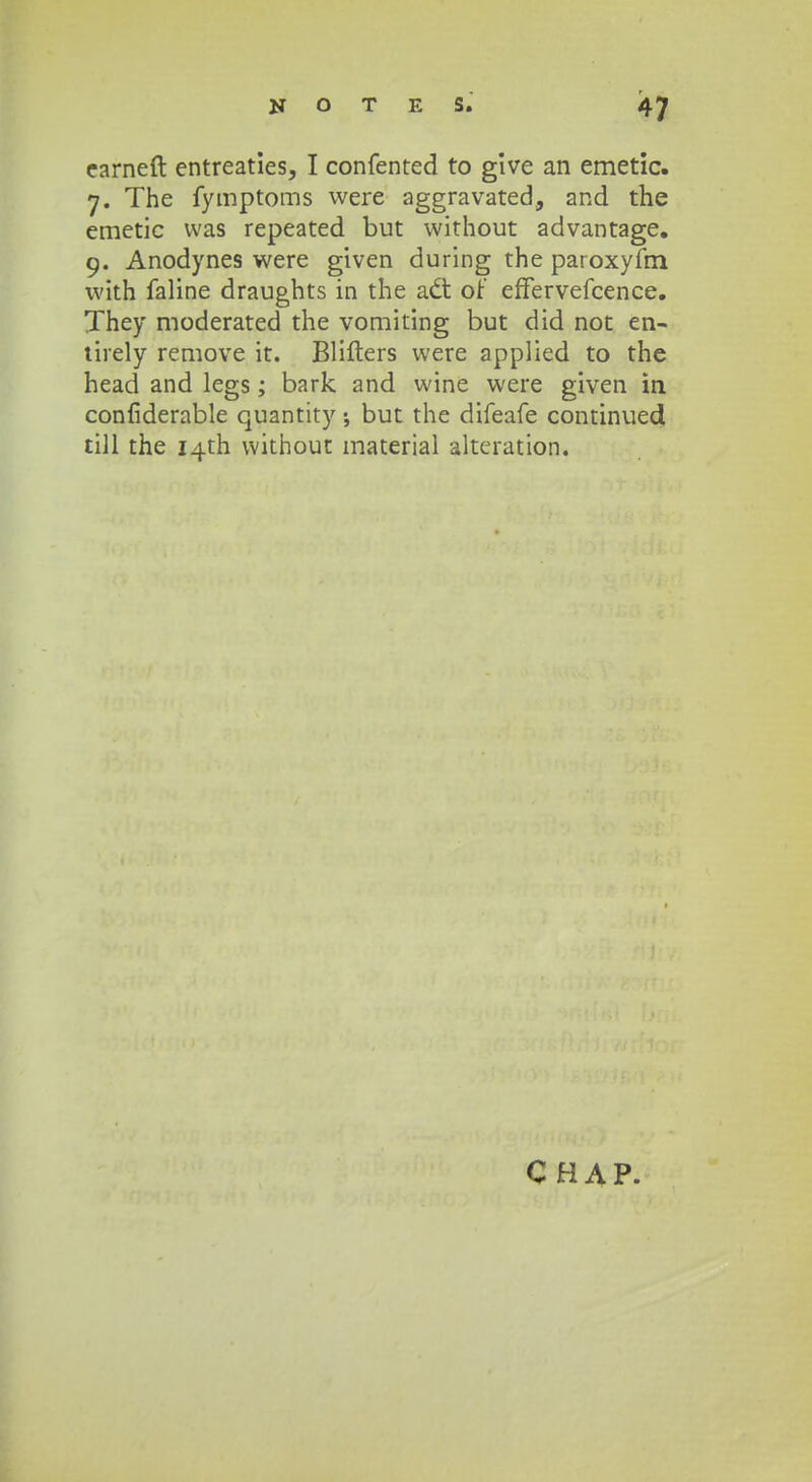 earneft entreaties, I confented to give an emetic. 7. The fymptoms were aggravated, and the emetic vvas repeated but without advantage. 9. Anodynes were given during the paroxyfm with faline draughts in the a<5t of effervefcence. They moderated the vomiting but did not en- tirely remove it. Blifters were applied to the head and legs; bark and wine were given m confiderable quantity ; but the difeafe continuedi till the i^th without material alteration.