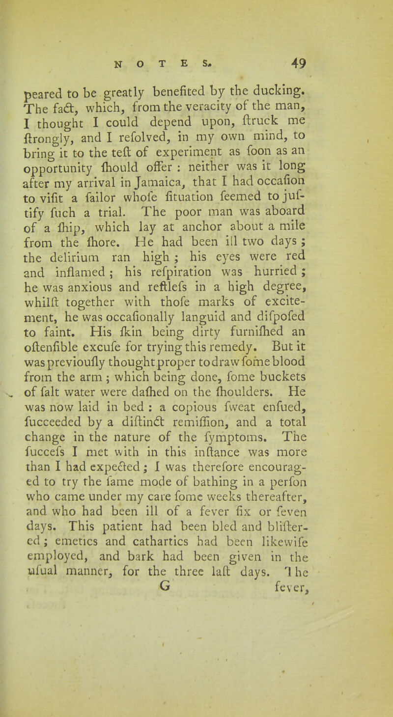 peared to be greatly benefited by the ducking. The fadt, which, from the veracity of the man, I thought I could depend upon, ftruck me ftrongly, and I refolved, m my own mind, to bring it to the teft of experiment as foon as an opportunity Ihould offer : neither was it long after my arrival in Jamaica, that I had occafion to vifit a failor whofe fituation feemed tojuf- tify fuch a trial. The poor man was aboard of a Ihip, which lay at anchor about a miie from the Ihore. He had been ill two days; the delirium ran high ; his eyes were red and inflamed ; his refpiration was hurried; he was anxious and reftlefs in a high degree, whilft together with thofe marks of excite- ment, he was occafionally languid and difpofed to faint. His fkin being dirty furnilhed an oftenfible excufe for tryingthis remedy. But it was previoufly thoughtproper todrawfomeblood from the arm; which being done, fome buckets _ of falt water were dafhed on the (houlders. He was now laid in bed : a copious fweat enfued, fucceeded by a diftinct remiffion, and a total change in the nature of the fymptoms. The fuccefs I met with in this inftance was more than I had expected; I was therefore encourag- ed to try rhe fame mode of bathing in a perfon vvho came under my care fome weeks thereafter, and who had been ill of a fever fix or feven days. This patient had been bled and blifter- ed; emetics and cathartics had been likewife employed, and bark had been given in the ufual manner, for the three laft days. rl hc G fever,