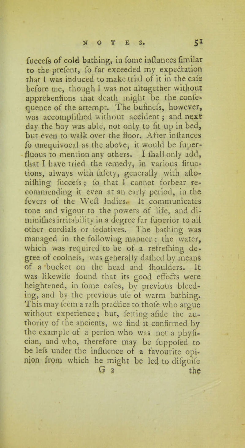 fuccefs of cold bathing, in fome inftances fimilar to the prefent, fo far exceeded my expectation that 1 was induced to make trial of it in the cafe before me, though I was not altogether without apprebenfions that death might be the confe- quence of the attempt. The bufinefs, however, was accomplifhed without accident; and next day the boy was able, not only to fit up in bed, but even to walk over the fioor. After inltances fo unequivocal as the above, it would be fuper- fluous to mention any others. I fliallonly add, that I have tried the remedy, in various fitua- tions, always with fafety, generally with afto- nilhing fuccefs; fo that ] cannot forbear re- commending it even at an eaiiy period, in the fevers of the Weft Indies. It communicates tone and vigour to the powers of life, and di- minilhes irritability in a degree far fuperior to all other cordials or fedatives. The bathing vvas managed in the foilowing manner : the water, which was requircd to be of a refrefhing de- gree of coolneis, was generally dafhed by means of a bucket on the head and ftioulders. It was likewife found that its good efTetts were heightcned, in fome cafes, by previous bleed- ing, and by the previous ufe of warm bathing. This may feem a rafh pra£tice to thofe who argue without experience; but, fetting afide the au- thority of rhe ancients, we find lt confirmed by the example of a perfon who was not a phyfi- cian3 and who, therefore may be fuppofed to be lefs under the influence of a favourite opi- njon from which he might be led to difguife G ? the