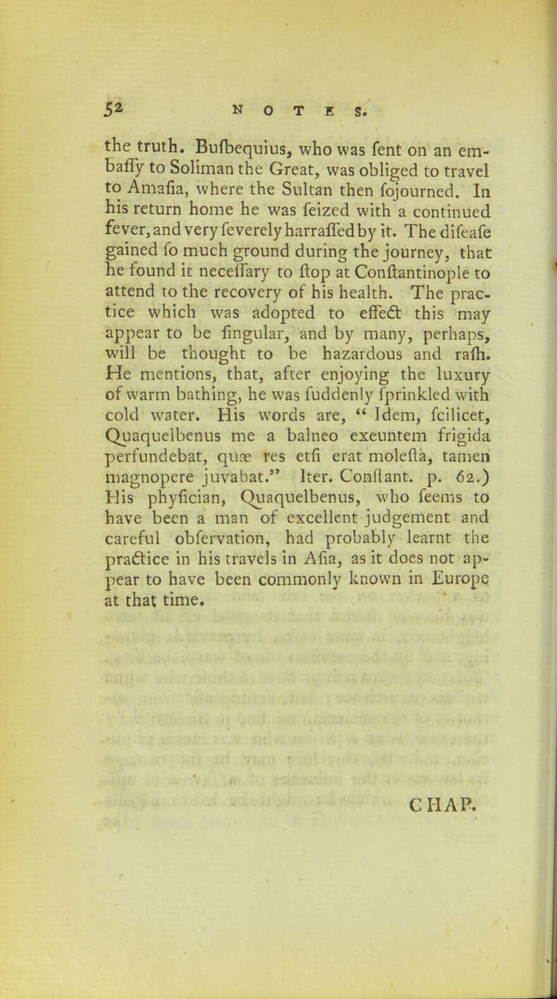 the truth. Bufbequius, who was fent on an em- baffy to Soliman the Great, was obliged to travel to Amafia, where the Sultan then fojourned. In his return home he was feized with a continued fever,and very feverelyharraffedby it. The difeafe gained fo much ground during the journey, that he found it necefTary to ftop at Conftantinople to attend to the recovery of his health. The prac- tice which was adopted to effed: this may appear to be fingular, and by many, perhaps, will be thought to be hazardous and rafh. He mentions, that, after enjoying the luxury of warm bathing, he was fuddenly fprinkled with cold water. His words are,  Idem, fcilicet, Quaquelbenus me a balneo exeuntem frigida perfundebat, qune res etfi erat molefta, tamen magnopere juvabat. Iter. Conllant. p. 62.) His phyflcian, Quaquelbenus, who feems to have been a man of excellent judgement and careful obfervation, had probably learnt the pradtice in his travels in Afla, as it does not ap- pear to have been commonly known in Europe at that time.