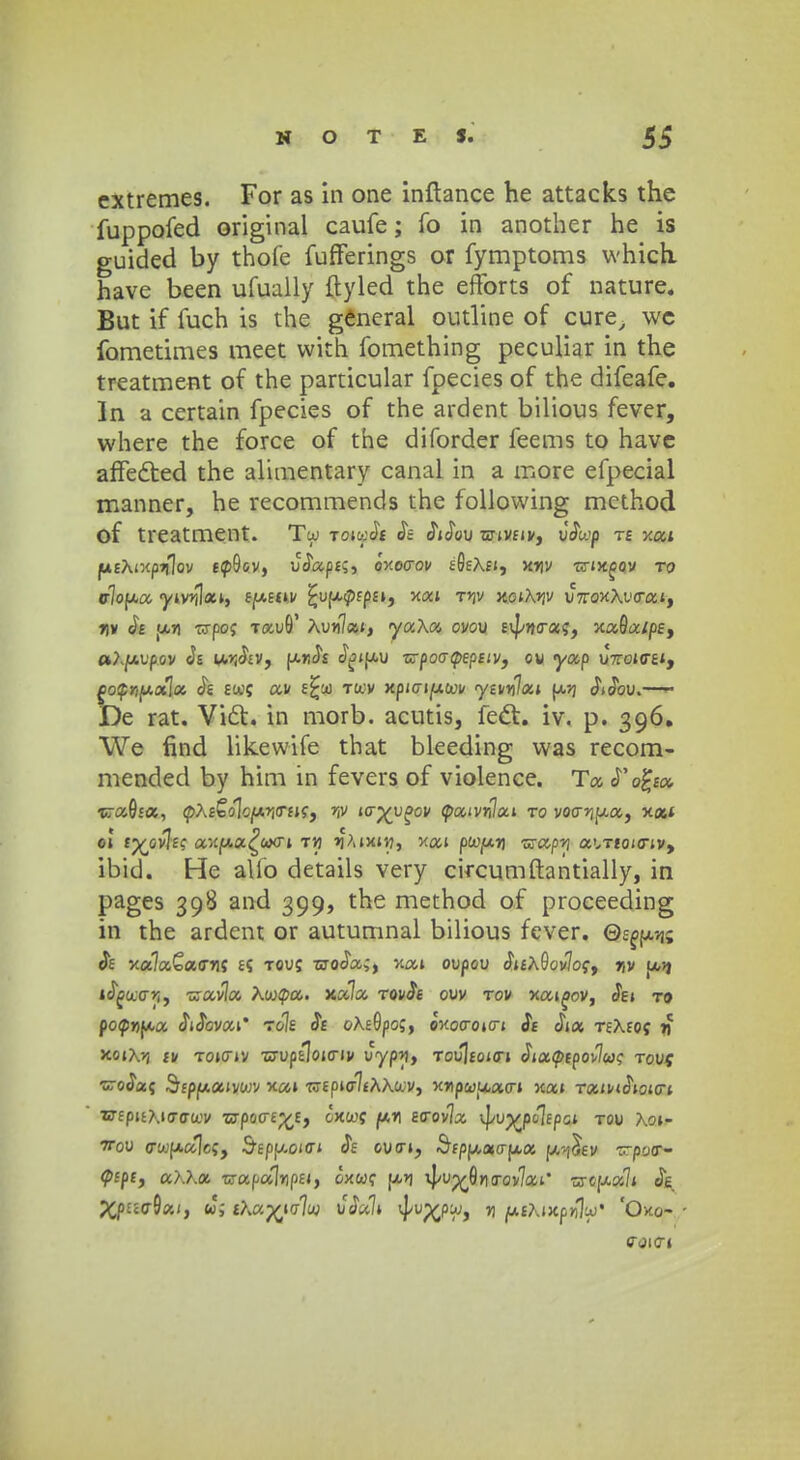 extremes. For as in one inftance he attacks the fuppofed original caufe; fo in another he is guided by thofe fufferings or fymptoms which. have been ufually ftyled the efforts of nature. But if fuch is the general outline of cure, wc fometimes meet with fomething peculiar in the treatment of the particular fpecies of the difeafe. In a certain fpecies of the ardent bilious fever, where the force of the diforder feems to have affected the alimentary canal in a more efpecial manner, he recommends the following method of treatment. Tw tmcjibi Je Wou ■srivfiv, uJwp te xai fxtTu-iiftiflov ecp9cv, uJapf?, oxoaov tQtXn, xriv •Erix^oy to c7op,a yivr^xi, eweuv ^uupfpa, xai rnv xoiA^v u7roxAi'crai, nv u.r\ CTpo; TauO' Aun7ai, yaXa ovov £\[/??<raf, xa9a/pe, «Ajuupov Je u^Jev, unJt J^tjxu zz-poatpepsiv, ou yap U7roi<r£i, go$ri{*ot\cc J« 8W( av E^ct) tccv xpicrijUtov ytvylai u>j JiJbu. De rat. Vict. in morb. acutis, fect. iv. p. 396. We find likewife that bleeding vvas recom- mended by him in fevers of violence. Ta Pofyoc, ■wccQsa, cpAfSolcjW^irEif, r,v icr^u^ov cpaWai to voo-yip.cc, x«i ei tj^ovjff ax«a£c«>oi t>) ^Aixiw, xai pWjCxri wapi a^Ttoio-iv, ibid. He alio details very circumftantially, in pages 398 and 399, the method of proceeding in the ardent or autumnal bilious fever. Qe^m Jf xa7a£a<rT!f £5 Touf sroJa;, xai oupou Ji£AGov7of, r,v f/,9 i<5jBcco>i, •=rav7a Awcpa. xa7a TovJt ouv tov xai^ov, Jei to pocpwua JiJovai* to7e Je oXfGpof, Jxocroi<ri Je Jia TfAfOf 11 JcoiA?j fv Toicriv -crupcloio-iv uyp^, Tou]toi<n Jia</>£pov7wf touj •sroJaf Sfpuaivc/jv xai wEpio^fAXcov, xnp&juatn xai TaiwJioicri •crfpuAitrcra-v •crpo<rE;£H, oxcof ptn £<rov7a kjkiMjwip^ tou Aoi- wou crcoualcf, Sfpuoiffi JV oucn, «&fpua<rua u-iJev raaoiP- cpfpt, aKXot TxapctlypUf oxwf jjc->j i|/u^6ncrov7ai' sreua7i Je £p££<r9a/, $f &MftinU) uJali ^up^pcy, » ^u£AiJCp>7j^J* 'Oxo- «rjicr»