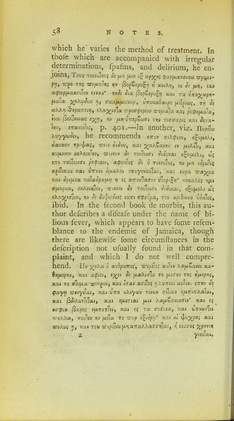 which he~ varies the method of treatrncnt. In thofc which are accompanied with irregular determinations, fpafms, and delirium, he en- JOins, Tovg roioulovi; & ui (aev i% apyr^ (pappay.cveu zrpQfti- p*j, Kgo tvs vrtfmhi Jjv fiofiopvfy n xoiAjj, ei J> ^txrj, fav a<pa.ppaxtv\ov etvetf «vJf Jia ftoptopvfy xai t« uVop^wp»- fxa7a yo\wSta y, trxosft/fjiteviti), vrtomQccift Uf7r>iwf, t»i Je aAAr/ Sfpa7rfi»j, fXa^tala zrpoartptpeiv ■sroy.otlot xai potpnfxala, Iva pmwtot eyj\> y,v [xn uVfp£w<ri t»i/ Tfffcrapec; xai Jf>;a- Wj fpavsvltS) p. 401.—In another, viz. nupejw AuyywJei, he recommends O7rov o-txtpiov, o£umeAi, Jauxov Tp^af, weiv JiJou, xai %ax€avr,v iv ufAfli, xat xuwivov fxAtix7ov, tjtiveiv Je tou7oici JiJcvai o£uueA», w; £7Tl T0u7fOI(ri pOtpcClV, Ot(f>vMoq Jf 0 T0»0u7of, »}V U»J tfyulii x^ilixai xa» uVvo» ouaAo» ETriyfvcoi^ai, xa» oupa wa^fa xai Jpiusa xa7aJpau*j >j e; a7roff7a(riv <r7rp'£w* xoxaAcf rai truupva, £xA£ix7ov, wivfiv Je Tou7oi<rt JiJoi/at, o^uusAi «cf fAaj£i<r7ov, *]v Je JnJ/yoff; fwcri tf^o:'pa, rou xpiSivou u'Ja7of, ibid. In the fecond book de morbis, this au- thor defcribes a difeafe under the name of bi- lious fever, which appears to have fome refem- blance to the endemic of Jamaica, though there are likevvife fome circumftances in the defcription not ufually found in that com- plaint, and which I do not well compre- hend. Hv ;£°Aa c av9pco7rof, wupf7o; au7ov Aau£av£i xa- flriMfptlv, xai ap»e», £%£» Je uaA»<r7a to we<rov ttk »)M£pjlf, xa» to tr7oua ari^ov, xai Itxv atrijoc; >iAu7r£f» au7ov. £7r»jv JV, cpayw zrviyelaif xai uVo oAtywv tivwv crtliwv fU7Ti7rAa7ai, xat fi&Xvrltlxi, xai fUfcria» jxiv Aau£avcucrii/' xai ff ecrpuv /3apo; ff*7Ti7r7ft, xa» ff t» ffxixea, xa» U7rvwr7f» T.r«AAa, tou7ov w (*i\a to •crup e£»Jjpu* xai ol ^vyjoq xai wcAui »j, xat tou OTupt7ouur(a7r«AAacro-»i7aia »; voucroj £povi»j 2, ymlat,
