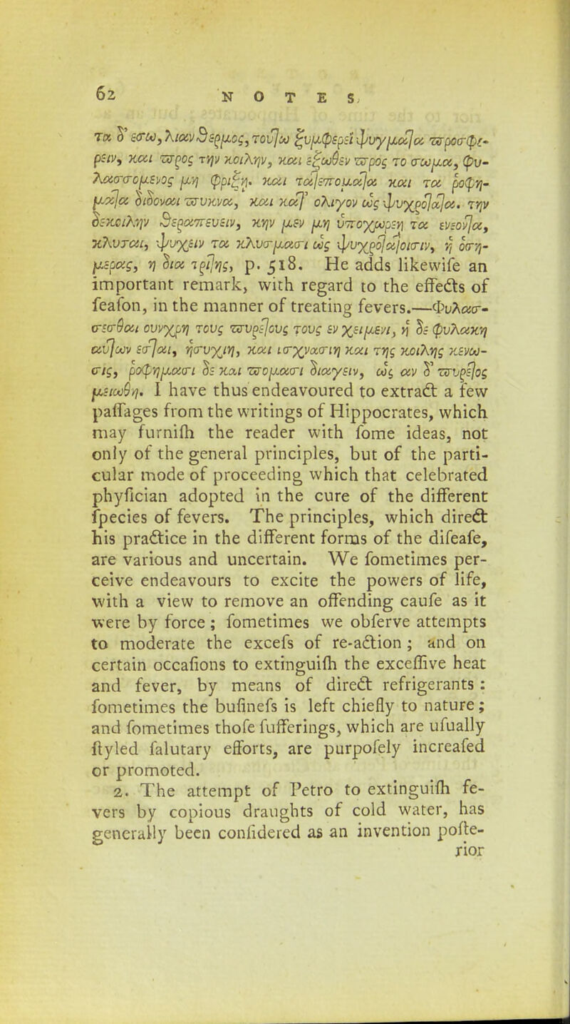 r« 5'so~oo,}\ioivSsouog,TOvjoo ^vu(pspsi-]/vy^oijoi ismtyt- pstv, KCii Tzrpog tyjv KciXrjv, Kca s^ooQsv 'nrpoc ro o-oouot, tpu- Aoi(TO-0jJ.SV0g <Pp£vi. KCil TCilS7rOUCt)oi KOil TOt po(pYj- ^uja, ttoovon -jxvKva, kca Koif oXtyov oog •^jvypo^jajoi. TYjV o~skciKy]v 3sPX7rsvstv, ky\v usv uyi vnoyjjopsY) tcc tvzovjx, •KkoTdi, ••l>v%stv Ta xXvo-uoxrt oog iljvypbjoiloto-iv, r, oV/j- y.spocg, vj otx TPtjrjg, p. 518. He adds likewife an important remark, with regard to the effects of feafon, in the manner of treating fevers.—<t>uA«cr- oso-Qoit ovvyjjTj Tovg zsvpfjovg rovg svxstuevi, y] os (PvXuky} CtvfoOV Sojotl, YjO-VyjYj, KOil 10-XyoiO-iYj KOil TYjg KOlXYjg KSVOO- ctg, po^Yjuoicri os Kxt TzouoiQ-t otoiystv, ooc. av T zvvpsjog fata^Yfi I have thusendeavoured to extradt a few paffages from the writings of Hippocrates, which may furnifh the reader with fome ideas, not only of the general principles, but of the parti- cular mode of proceeding which that celebrated phyfician adopted in the cure of the different fpecies of fevers. The principles, which diredt his pradtice in the different forms of the difeafe, are various and uncertain. We fometimes per- ceive endeavours to excite the powers of life, with a view to remove an offending caufe as it were by force ; fometimes we obferve attempts to moderate the excefs of re-adtion ; and on certain occafions to extinguifh the exceffive heat and fever, by means of dired: refrigerants: fometimes the bufinefs is left chiefly to nature; and fometimes thofe fufferings, which are ufually ftyled falutary efforts, are purpofely increafed or promoted. 2. The attempt of Petro to extinguim fe- vers by copious draughts of cold water, has generaMy been confidered as an invention porte- rior