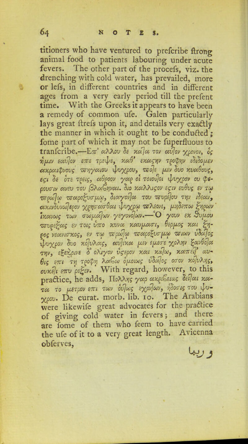 titioners who have ventured to prefcribe ftrong animal food to patients labouring under acute fevers. The other part of the procefs, viz. the drenching with cold water, has prevailed, more or lefs, in different countries and in different ages from a very early period till the prefent time. With the Greeks it appears to have been a remedy of common ufe. Galen particularly lays great ftrefs upon it, and details very exactly the manner in which it ought to be condufted; fome part of which it may not be fuperfluous to tranfcribe.—E7Z5 o;AAoy Is xaja tov avjov yjpovov, og %^UV SavjoV S7TS T/SJlf/S, XaQ' SKUgYjV T£0(f»JV £$t$0[J.SV ctKpatcpvovg TSSYfyuLOV '\ivyjjov, <zsojs [X.SV $vo xva9ovg, sgi 5e ots Tosig, a9poov yap 01 TOtovjoi ^vypov ov <p«- pownv otvsv tov @XuQrivai. ho xaKktgov sgtv svOvg sv Tca T&ooSJcp zvctpo%vo-[j(.ct}) Stayovja tov zvvpsjov ty\v tSsav9 dKivc^vvoojsPov ygr\crao-9ai \vyjpcc zirKsovi, ^.v^sttoo fyipoov ' mavoog toov o-oojjuxjwv ysyovojoov.—'O yovv sk Svjjlov 'urvps^ag sv TOtg V7ro xvva Kavpotcri, Qsppog nat f>og vsavio~Kog, sv tc*> Txrpoojct} zfxapo^vcr^co zsioov vdajog ^vypov $vo xojvKag, avjixa spsos yoXrjv %av9oja i*lvi s%sx.ptve 5' oXtyov vgspov Kat xajoo, xa7rstj' uv- 6tg stvi ty\ TPOtpn XaQoo opotoog vtiajog ocrov x.o]vXyjgy ovxsji S7TV 'ps%sv. ' With regard, however, to this pra&ice, he adds, UoXXYjg yap aKpi£siug Isljat v.a~ ia to \uSTpov stti toov ovjoog syovjoov, $00-tg tov ^jv- yjpov. De curat. morb. lib. io. The Arabians were likewife great advocates for the praclice of giving cold water in fevers; and there are fome of them who feem to have carried the ufe of it to a very great length. Avicenna obferves,