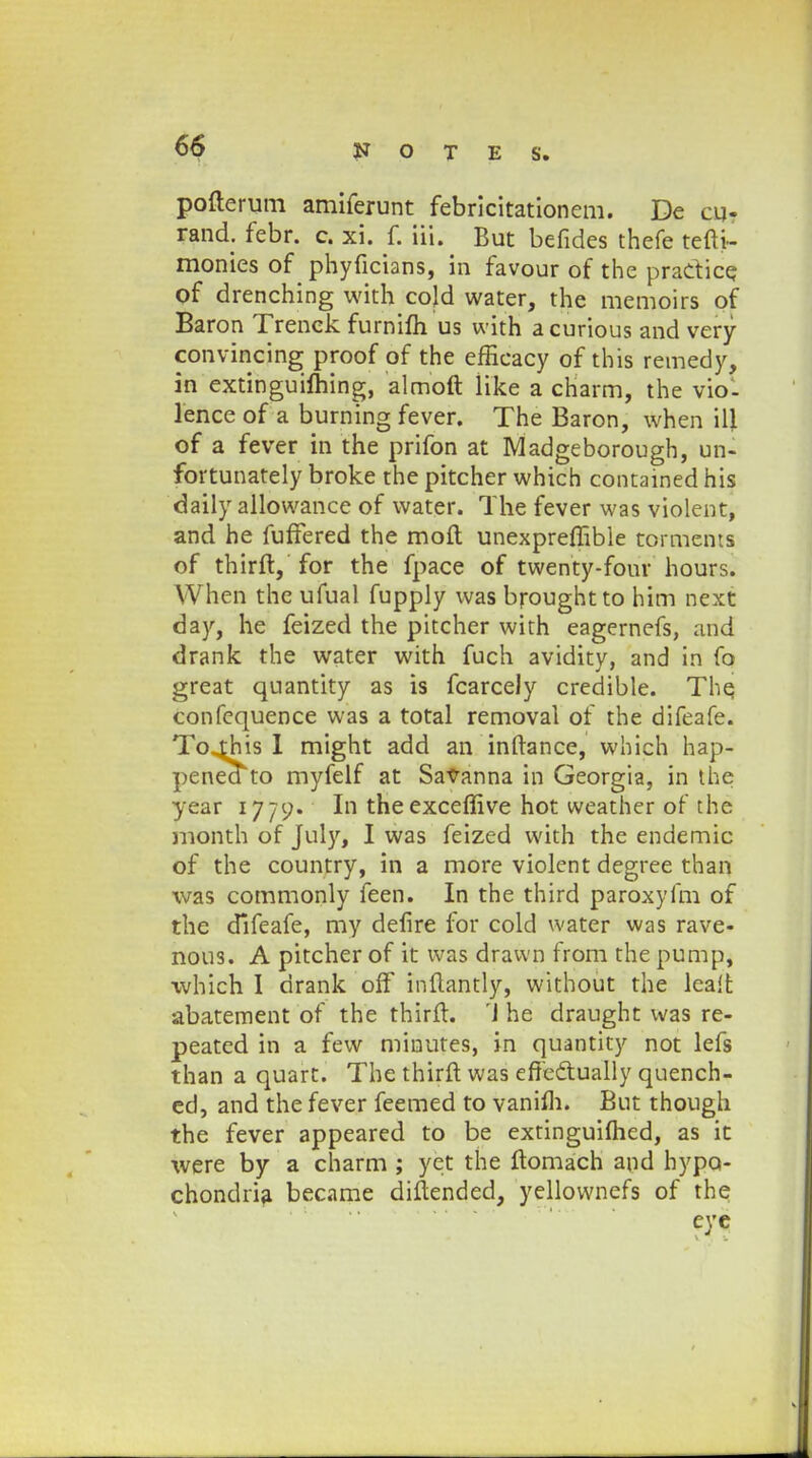 pofterum amiferunt febricitationem. De oir rand. febr. c. xi. f. iii. But befides thefe tefti- monies of phyficians, in favour of the praCtice of drenching with cojd water, the memoirs of Baron Trenck furnifh us with a curious and very convincing proof of the efiicacy of this remedy, in extinguiming, almoft Kke a charm, the viol lence of a burning fever. The Baron, when ill of a fever in the prifon at Madgeborough, un- fortunately broke the pitcher which contained his daily allowance of water. The fever was violent, and he fuffered the moft unexpreffible tormems of thirft, for the fpace of twenty-four hours. When the ufual fupply was broughtto him next day, he feized the pitcher with eagernefs, and drank the water with fuch avidity, and in fo great quantity as is fcarcely credible. The, confequence was a total removal of the difeafe. To^his I might add an inftance, which hap- penea to myfelf at Savanna in Georgia, in the year 1779. In theexceffive hot weather of the month of July, I was feized with the endemic of the country, in a more violent degree than was commonly feen. In the third paroxyfm of the difeafe, my defire for cold water was rave- nous. A pitcher of it was drawn from the pump, which I drank off inftantly, without the lealt abatement of the thirft. 'J he draught was re- peated in a few minutes, in quantity not lefs than a quart. The thirft was efTectually quench- ed, and the fever feemed to vanifli. But though the fever appeared to be extinguifhed, as it were by a charm ; yet the ftomach and hypo- chondria became diftended, yellownefs of the eye