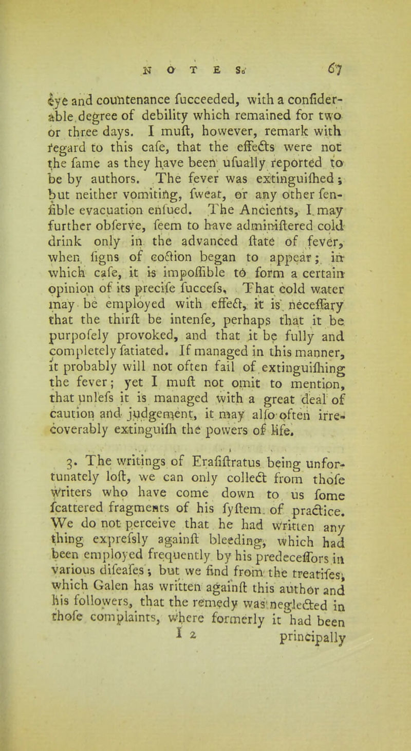 fye and couhtenance fucceeded, with a confider- able.degree of debility which remained for two or three days. I muft, however, remark with fegard to this cafe, that the effects were not the fame as they h.ave been ufuaily repOrted to be by authors. The fever was extinguiihed ; but neither vomiting, fweat, or any other fen- fible evacuation enlued. The Ancierits, I.may further obferve, feem to have admimftered cold drink only in the advanced ftate of fever, when ligns of eo6tion began to appear; irr which cafe, it is impoffible t6 form a certain- opinion of its precife fuccefs, That cold water may-be employed with efTecl:, it is'. neceffary that the thirft be intenfe, perhaps that it be purpofely provoked, and that it be fully and completely fatiated. If managed in this manner, it probably will not often fail of extinguiming the fever; yet I muft not omit to mention, that unlefs it is managed with a great deal of caution and judgen>ent, it may alio often irre- coverably extinguilh the powers of Mfe» 3. The writings of Erafiftratus being unfor- tunately loft, we can only coilect from thofe writers whp have come down to us fome fcattered fragmests of his fyftem. of praclice. We do not perceive that he had wrkten any thing exprefsly againft bleeding, which had been employed frequently by his predeceffors itt various difeafes; but we find from the treatifes' which Galen has written againft this author and his followers, that the remedy was neg.leaed in thofe compiaints, where formerly it had been 1 2 principally