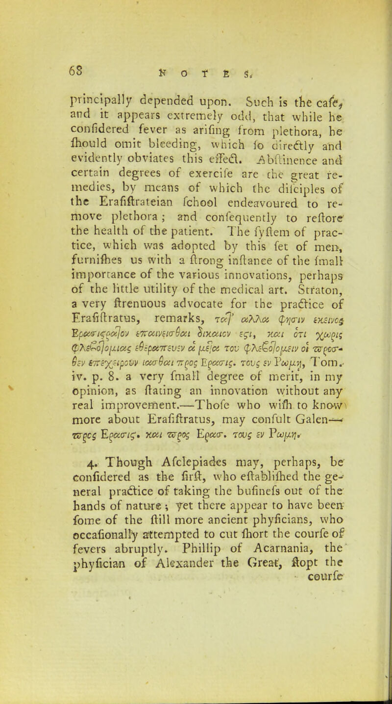principally depended upon. Such is the cafe, and ic appears extremely odd, that while he confidered fever as arifing from plethora, he mould omit bleeding, which io ciredly and evidently obviates this eiTed. Abflinence and certain degrees of exercife are che great fe- medies, by means of vvhich the diiciples of the Erafiftrateian fchool endeavoured to re- move plethora; and confequently to reftore the health of the patient. The fyflem of prac- tice, which vvas adopted by this fet of men, furnifhes us with a ftrong inftanee of the fmalV importance of the various innovations, perhaps of the little utility of the medical art. Srraton, a very ftrenuous advocate for the praclice of Erafiftratus, remarks, rc<]' cxKKcz $y\criv tjtsivo§ Epucrt^oixjov i7ruiv£i<r9txi c^txaicv z$it xeet dri tffofjii (f.7\i^ojo[xiag ^•poe.irzv^v tx \LS\ct tov $\&o}o[isiv o\ zsr^ccr- Qzv iTtzyjipovv icwOou ttqoc Eoacric. tovc sv P»/ijf, Tom. iv. p. 8. a very fmall degree of merit, in my opinion, as ftating an innovation vvithout any real improvement.—Thofe who wifh to know more about Erafiftratus, may confult Galen—- zzgcc E^acr/g'. xcxi zvgoc Egtxcr. tov$ sv Voojxyi. 4. Though Afclepiades may, perhaps, be confidered as the firft, vvho eftablilhed the ge- neral pradtice of taking the bufinefs out of the hands of nature ; yet there appear to have beenv fome of the ftill more ancient phyficians, vvho occafionally attempted to cut fhort the courfe of fevers abruptly. Phillip of Acarnania, the phyfician of Alexander the Great, ftopt the courfe