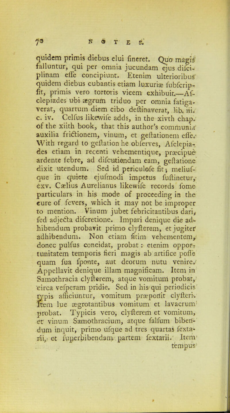 quidem primis diebus elui fineret. Quo magis falluntur, qui per omnia jucundam ejus diici- plinam efle concipiunt. Etenim ulterioribus quidem diebus cubantis etiam luxurise fubfcrip- fit, primis vero tortoris vieem exhibuit.—Af- clepiades ubi aeg-rum triduo per omnia fatiga- verat, quartum diem cibo deftinaverat, lib. iii. c. iv. Celfus likewife adds, in the xivth chap. of the xiith book, that this author's communia auxilia frictionem, vinum, et geftationem efle.' With regard to geftation he obferves, Afclepia-. des etiam in recenti vehementique, prcecipue ardente febre, ad difcutiendam eam, geftatione dixit utendum. Sed id periculofe fit •, meliuf- quc in quiete ejufmodi impetus fuftinetur,- cxv. Czelius Aurelianus likewife records fome particulars in his mode of proceeding in the cure of fevers, which it may not be improper to mention. Vinum jubet febricitantibus dari, fed adjedta difcretione. Impari denique die ad- hibendum probavit primo clyfterem, et jugitei* adhibendum. Non etiam fitim vehementem, donec pulfus concidat, probat: eienim opporr tunitatem temporis fieri magis ab artifice pofle quam fua fponte, aut deorum nutu venire. Appellavit denique illam magnificam. Item in Samothracia clyfterem, atque vomitum probat, circa vefperam pridie. Sed in his qui periodicis typis afficiuntur, vomitum praeportir clyfteri-. ftem lue aegrotantibus vomitum et lavacrum probat. Typicis vero, clyfterem et vomitum, cr vinum Samothracium, atque falfum biben- dum inquit, primo ufque ad tres quartas fexta- rii,- et fuperbibendam partem fextarii. Itenr tempus