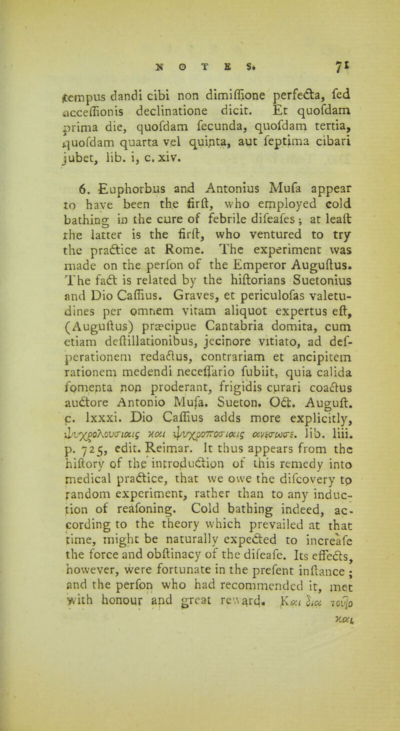 jtempus dandi cibi non dimiffione perfe&a, fed jcceffionis declinatione dicit. Et quofdam prima die, quofdam fecunda, quofdam tertia, quofdam quarta vel quinta, aut feptima cibari jubet, lib. i, c. xiv. 6. Euphorbus and Antonius Mufa appear to have been the firft, who employed cold bathiog U3 the cure of febrile difeafes; at leaft rhe latter is the firft, who ventured to try the practice at Rome. The experiment vvas made on the perfon of the Emperor Auguftus. The fact is related by the hiftorians Suetonius and Dio Caflius. Graves, et periculofas valetu- dines per omnem vitam aliquot expertus eft, (Auguftus) pra?cipue Cantabria domita, cum etiam deftillationibus, jecinore vitiato, ad def- perationem redaftus, contrariam et ancipitem rationem medendi neceflario fubiit, quia calida fomenta non proderant, frigidis curari coacms audtore Antonio Mufa. Sueton. Oct. Auguft. c. lxxxi. Dio Caffius adds more explicitly, T^vx^oKovcriottg xca \^v%po7roa-iaig avsa-ooos. lib. liii. p. 725, edit. Reimar. It thus appears from the hiftory of the introdu&ipn of this remedy into medical practice, that vve owe the difcovery tp random experiment, rather than to any induc- tion of reafoning. Cold bathing indeed, ac- cording to the theory which prevailed at that time, mighc be naturally expected to increafe the force and obftinacy of the difeafe. Its efTects, hovvever, were fortunate in the prefent inftance ; and the perfon who had recommendcd it, met with honour and great rewajd. ssfio