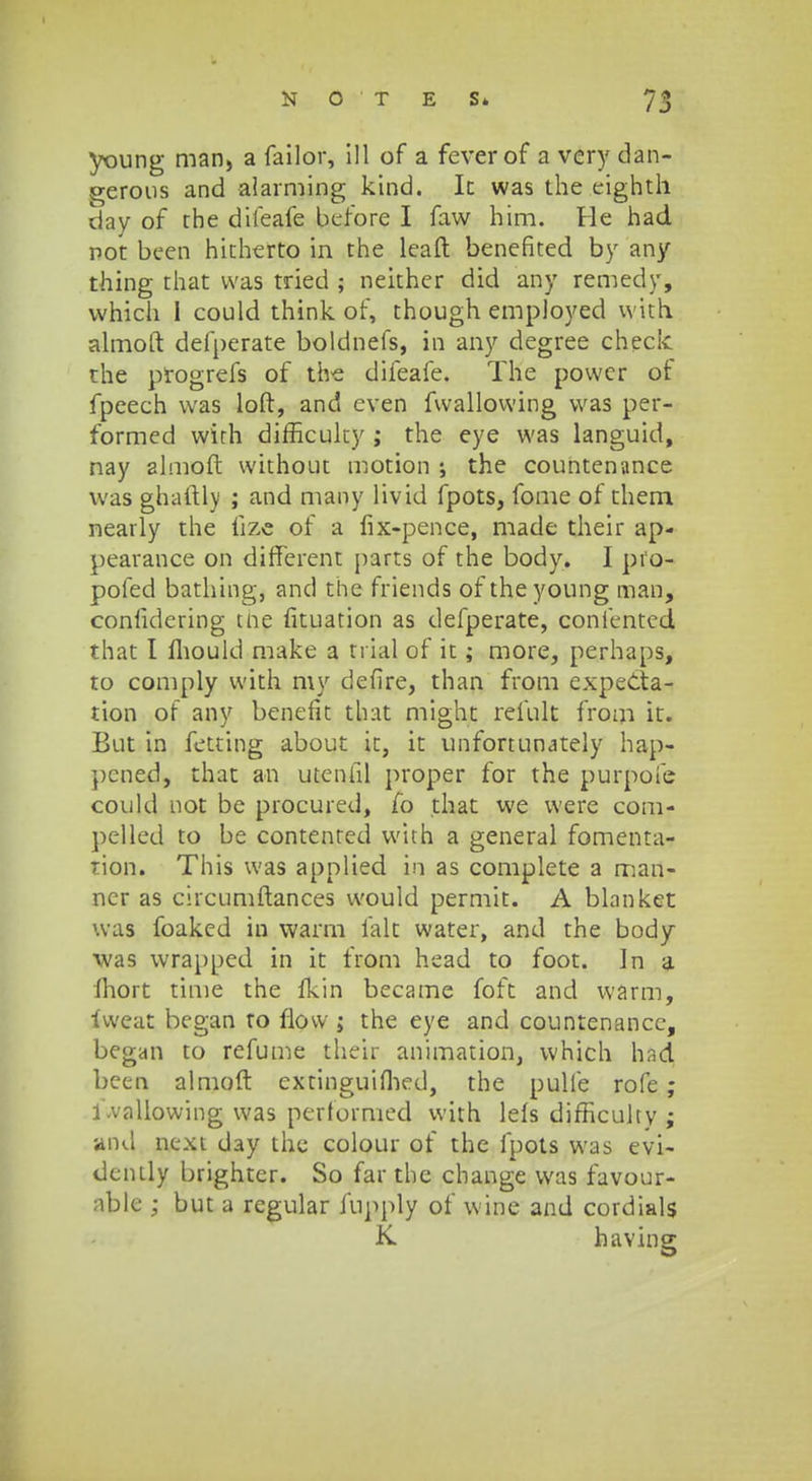 young man, a failor, ill of a feverof a very dan- ^erous and alarming kind. Ic was the eighth day of the difeafe before I faw him. He had pot been hicherto in the leaft benefited by any thing that was tried ; neither did any remedy, which I could think of, though employed w.ith. almoft defperate boldnefs, in any degree check the progrefs of the difeafe. The powcr of fpeech was loft, and even fwallowing was per- formed with difficuky ; the eye was languid, nay ahnoft without motion ; the countenance was ghaftly ; and many livid fpots, fome of them nearly the fize of a fix-pence, made their ap- pearance on different parts of the body. I pfo- pofed bathing, and the friends of theyoung man, confidering tne fituation as defperate, confented that I fhould make a ti ial of it; more, perhaps, to comply with my defire, than from expedta- tion of any benefit that might refult from it. But in fetting about it, it unfortunately hap- pcned, that an utenfil proper for the purpofe could not be procured, fo that we were com- pelled to be contented with a general fomenta- rion. This was applied in as complete a man- ner as circumftances would permit. A blankei was foaked in warm falt water, and the body was wrapped in it from head to foot. In a ihort time the fkin became foft and vvarm, fweat began to flovv ; the eye and countenancc, began to refunie their animation, which had been almoft cxtinguifhed, the pulfe rofe; 1-vallowing was performed vvith leis difficulty ; and next day the colour of the fpots was evi- dcntly brighter. So far the change was favour- nble ; but a regular fupply of wine and cordials K having