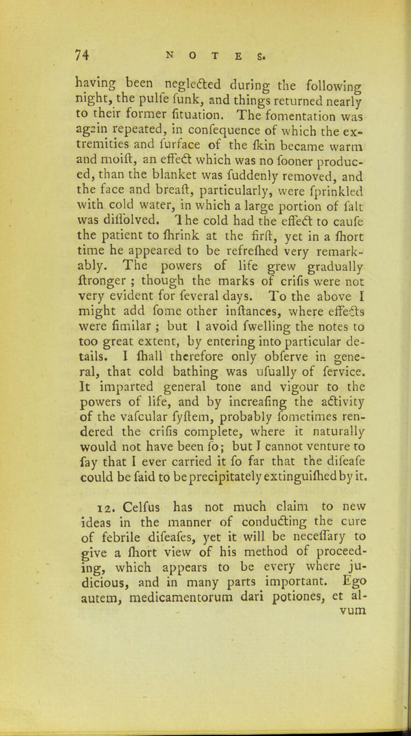 having been neglecled during the following night, the pulfe funk, and things returned nearly to their former fituation. The fomentation was agsin repeated, in confequence of which the ex- tremities and furface of the fkin became warm and moift, an effecl: which was no fooner produc- ed, than the blanket was fuddenly removed, and the face and breaft, particularly, vvere fprinkled with cold water, in which a large portion of falt was dillblved. Ihe cold had the effect to caufe the patient to fhrink at the firft, yet in a Ihort time he appeared to be refrefhed very remark- ably. The powers of life grew gradually ftronger ; though the marks of crifis were not very evident for feveral days. To the above I might add fome other inftances, where effeils were fimilar ; but 1 avoid fwelling the notes to too great extent, by entering into particular de- tails. I fhall thcrefore only obferve in gene- ral, that cold bathing was ufually of fervice. It imparted general tone and vigour to the powers of life, and by increafing the activity of the vafcular fyftem, probably fometimes ren- dered the crifis complete, where it naturally would not have been fo; but J cannot venture to fay that I ever carried it fo far that the difeafe could be faid to beprecipitatelyextinguiftiedby it. 12. Celfus has not much claim to new ideas in the manner of conducting the cure of febrile difeafes, yet it will be neceffary to give a fhort view of his method of proceed- ing, which appears to be every where ju- dicious, and in many parts important. Ego autem, medicamentorum dari potiones, et al- vum