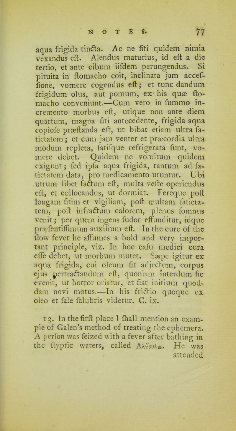aqua frigida tindla. Ac ne fiti quidem nimia vexandus eft. Alendus maturius, id eft a die tertio, et ante cibum iifdem perungendus. Si pituita in ftomacho coit, inclinata jam accef- fione, vomere cogendus eft; et tunc dandum frigidum olus, aut pomum, ex his qua? fto- macho conveniunt.—Cum vero in fummo in- cremento morbus eft, utique non ante diem quartum, magna fiti antecedente, frigida aqua copiofe prasftanda eft, ut bibat etiam ultra fa- tietatem; et cum jam venter et pracordia ultra modum repleta, fatifque refrigerata funt, vo- mere debet. Quidem ne vomitum quidem exigunt; fed ipfa aqua frigida, tantum ad fa- tietatem data, pro medicamento utuntur. Ubi utrum libet fadtum eft, multa vefte operiendus eft, et collocandus, ut dormiat. Fereque poft longam fitim et vigiliam, poft multam fatieta- tem, poft infractum calorem, plenus fotnnus venit; per quem ingens fudor effunditur, idque pra^fentiflimum auxilium eft. In the cure of the ilow fever he affumes a bold and very impor- tant principle, viz. In hoc cafu medici cura effe debet, ut morbum mutet. Scspe igitur ex aqua frigida, cui oleum fit adjectum, corpus ejus pertradtandum eft, quoniam lnterdum fic evenit, ut horror oriatur, et fiat initium quod- dam novi motus.—In his frictio quoque ex olco et fale falubris videtur. C. ix. i 3. ln thefirft place 1 (hall mention an exam- plc of Galen's mcthod of treating the ephemera. A perfon was feized with a fever after bathing in thc ftyptic waters, called Ax€ooA*. He was attcnded