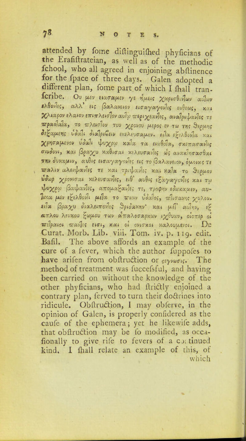 attended by fome diftinguiflied phyficians of the Erafiflrateian, as well as of the methodic fchool, who all agreed in enjoining abdinence for the fpace of three days. Galen adopted a different plan, fome part of which I fhall tran- foribe. Ou p,£v ttx<ru[xtv yz jfxus Xw/)»ff0iv1«v aulwv «a8ov7ej, a\\* tt; (3aAav£»ov it<ra.yxyov\ti tuhw;, x>» ^Xtapcjv tXatov t7rnr\tt<r1ov avlx! —toi^txvlt;, xvxlpt^xvlts ts ■srpxolala, ro vrKutrlov rov ygovav ptpos tv tw tm? Sffpi? Stfcxptyg uJal» StxlpiQuv txtKtv<rx^tv. ttla tfr\8ov]a xxt XpWeiptvov v<7x1t *<^x Ta t^olx, <nit7ra<rxvlet Gtvdovt, xxt fiox%v xa8«rat XE\£u<rav7E; cJc; avax7;i<ra<r6at tw <5uva'/«v, au9»f EKrayayov^E? u; to QtxKavuov, ouoiwt Tf srxKiv c*X£»i|/av7£5 te y.xt rpi^xvlt; xai x*7a to Sc£>p,ov ucTcop j£p9V»cra» X£*£u<rav7£?, £»6' au6»g ttxyxycvlts xxt tcu $P$°m&9 a-nopxfcxvlt; rt, T?o<pnv tfwxxutv, av- liy.a, f*tv tfctxQovlt [jLtla to •srifiv vtialo;, •nr7i(rav<K yyKov» ttlx fipa%y o»aX£»7rov7f; StnJaxr,v' xa» p./]' au7>-,v, e£ «tXou Aeuxou ^cofxou tcov x-naKotrxpnwv jp^Oucov, oloztp ol T?tlpxtot tzavla £»<r», xa» ol ovttrxot xaXoufxtvo». De Curat. Morb. Lib. viii. Tom. iv. p. 119. edit. Bafil. The above affords an example of the cure of a fever, which the author fuppofes to have arifen from obftruction or ?£yvco<r»;. The method of treatment was fuccefsful, and having been carried on without the knowledge of the other phyficians, who had ftrictly enjoined a contrary plan, ferved to turn their do&rines into ridicule. Obftrutftion, I may obferve, in the opinion of Galen, is properly confidered as the caufe of the ephemera; yet he likewife adds, that obftruction may be fo modified, as occa- lionally to give rife to fevers of a cj; tinued kind. I fhall relate an example of this, of which