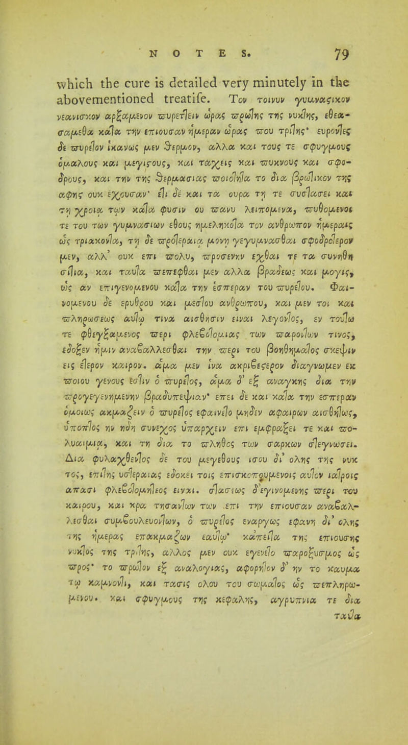 whlch the cure is detailed very minutely in the abovementioned treatife. Tov roivw yuuva?ixov VtMVUrXOV UpfcufAtVOV TSTUp£T]eiP cJpaf ZZT£<J7»|? TTJf VUx7»jf> £0£«- <rawE0a xala Tt\v t-nov<rav y[Mpuv upag -crou Tpn»?* evpcvltz Si uvpflov ixavcof jw.ev Sippov, aXXu xai touj te crpuy|Aou£; o,u.aAouf xai UEyirouf, xai Tap^fif xai Tiruxvouff xai acpo- clpcuff, xai t*jv t»; Sfpwacnaf xnoiolnlu ro Jia |3^>J|ixcv rr& octprit; oux E^cucraV tli Je kui Ta oupa t»j te <Tv<xluo-ei xat rv, yjo\u twv xa7a cpua-iv ou isravu AfiTrowfva, -sru0ow£VOi te tou twv yuwvacrtcoy £0ou; rju£A»jxo7a tcv av9pu.'7rov 7i[x,cpa»c cJf i-piaxov7a, t»j Je OTfolEpaia jotovvj y£yu,avao-0ai <rcpo£pclspo9 wev, aXX' oux £7rt tjoAu, •crpocrfvrv i%$ui ti rx o~vvri<9n cr»1ia, xai ruvlu sr£7T£CJ)0a» wev aAAa (3paJf«,- xai uoyif, wf av ETrcyEvojtxEvou xala ttjv to-ntpuv rov -zvptlov-. 3>ai- voafvou Je tpvQgov xai u-£<r7ou avO^WTrou, xai wev toi xat -zXrtoijicrtuj; au7u) Tiva ai<r0fl<riv fivai Xtyovlc;, sv touI&j rt <p0£y£ap.£vof TZtpi <pX&oloi/.\u; rixiv 5rapoi7u;v tivc;, fJo;-;£v *)WJV ava£aAAE<r0ai t»jv -cte^i tou fGoTjOjju^of axfij/iv £i{ slfpov xaipov. acua uev Ivu axpi&fEoov cTiayvwuEV ex Tsoiov ysvouf £a7iv o •crupflof, aC[/.a <T e£ avayx»; dia ttji» ^oyEyEVTiuEVTiv (SpaJuTrEvJ/iav* £7rEi Je xai xa7a rr\v t<nrepxv IfxoM; axfxa^Eiv o zo-up/Jof -(puwtlo ujjJev oapu\puv aicrS^wf, vt-ottIo' nv m^n o-vvty^o; urrapp^Eiv fn t\x(ppu^s.i te xai -cro- Auaiwia, xai t»j JW, to o-AtjGcs twv aapxwv «rlEyvujo-fi. Aia cpu\ap£0£v]of Je tou w£y£0ouf tacu JV oArjf T»jff vux to,', £7ri7rii ua7Epa;a; eJoxei toi; £7riaxc7rcnjU£V0i; au7cv iulpo\<; a~rx<ri (pXtQoloy.nleo' tivxi. <t\u<tiu- ^tyivopevn- ■nrr^i t<ju xaipou, xai xpa T»icrav7a;v tu.'v .ett* t»jv £7rioucrav ava^aA- Atcr0ai cruuCcuAfuovlwv, o Tzvgfloi tvupyu; t<puvri $i chr\' tjk ^i^fpa; E7rax(aa^wv tau7tu* xaVsila t»j,' £7rioucr»jff yjxlof rrti Tp<%;> a?^Aof wev oux eytvilo 7jrapo£ucruo; cJg wpof to rsp<x\ov t% avuXoytu;, oc<popr,lcv »jv to xauaa tu) xaavov7i, xai Tacrif oAou tou cru:aa7o; cof w£7rA»jpcu- uevou. xa« cnpuyacu; T»jf x£(paA»j;, aypurrna te cTia rxdd