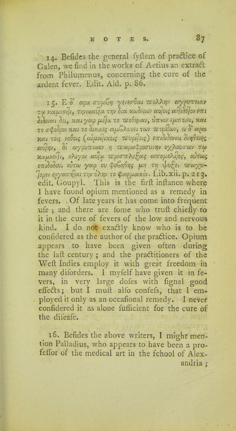 14. Befides the general fyftem of pra&ice of Galen, we find in the works of Aetius an extracl: from Philumenus, concerning the cure of the ardent fever. Edit. Ald. p. 86. 15. E d' apx a-vjx^ri ysvs<r8at z(roKXviv ayPVTWtav 100 Koc(JLVov]if r/jvuavja itjv Stoz xoohtoov avjoig avj&ojov stti ^iilovoa o*si, Katyap psjx ro zo-o^vjvat, vttvov BjJWtoet', Kat ro o~(po!ipov xat 10 hxxsg ay&Kvvsi roov zcvpsjoov, st aooc- Kca roig voSoig (a\^oc\rxQig zsvpsjoig) S7rth^ovai l^sivjg ccvjvjv, aypvTivtav v\ zo~apo!-(ppoo~vvvjv oyjkovcrav tw Ka^vovji, oXtyov avjco zcpco~7rKs^ag a7Xo^sKt\og, ovtoog stt&o&qv. ovjoo yap ov (bo&VjGvjg (jlyi jv\ ^v^Si zsay\i- ^Jsfpv s^yaavjjai jVjV vKvjv ro (pao^axov. Lib.xii. p. 21 g. edit. Goupyl. This is the firft inftance where 1 have found opium mentioned as a remedy in fevers. Of late years it has come into frequent ufe •, and there are fome who truft chiefly to it in the cure of fevers of the low and nervous kind. I do not exadfly know who is to be confidered as the author of the pradtice. Opium appears to have been given often during the laft century ; and the pradiitioners of the Weft Indies employ it with great freedom in many diibrders. I myfelf have given it in fe- vers, in very large dofes with fignal good effecl:s; but I muft alfo confefs, that 1 em- ployed it only as an occafional remedy. I never confidered it as alone fufficient for the cure of the difeafe. 16. Befides the above writers, I might men- tion Palladius, who appears to have been a pro- fcifor of the medical art in the fchool of Alex- andria ;