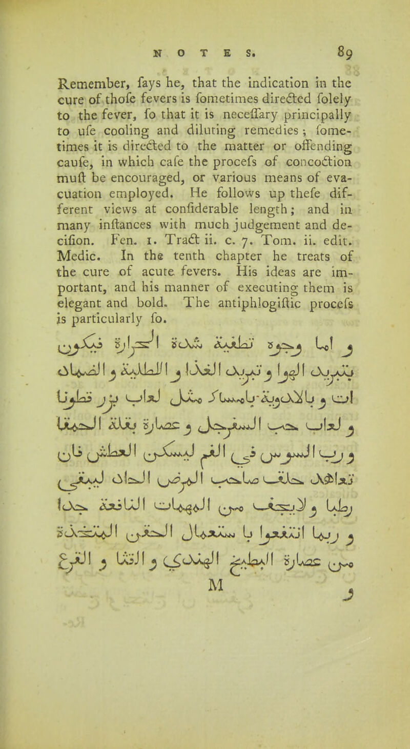 Remember, fays he, that the indicatlon in the cure of thofe fevers is fometimes directed folely to the fever, fo that it is neceffary principally to ufe cooling and diluting remedies; fome- times it is directed to the matter or offending caufe, in vvhich cafe the procefs of concoclion muft be encouraged, or various means of eva- cuation employed. He follows up thefe dif- ferent vievvs at confiderable length; and in many inftances with much judgement and de- cifion. Fen. 1. Tract ii. c. 7. Tom. ii. edit. Medic. In the tenth chapter he treats of the cure of acute fevers. His ideas are im- portant, and his manner of executing them is elegant and bold. The antiphlogiftic procefs is particularly fo. {JjlLoo jjj l-jIx) Jjtsj ^ liL^JI aAaj i^Lac j JoyuJI l^o* ^jIjJ ^ (jiJox) I ^jXLkaJ ^Jl) I (^jmjy+d I L_Jj ^ ^yu>J «^I^JI i^/^jjl l-a^Lo 1—tAc*. Jv&Ixj lcX^. <£xiLJ1 ol^^JI »w*sL)^^ LL> M