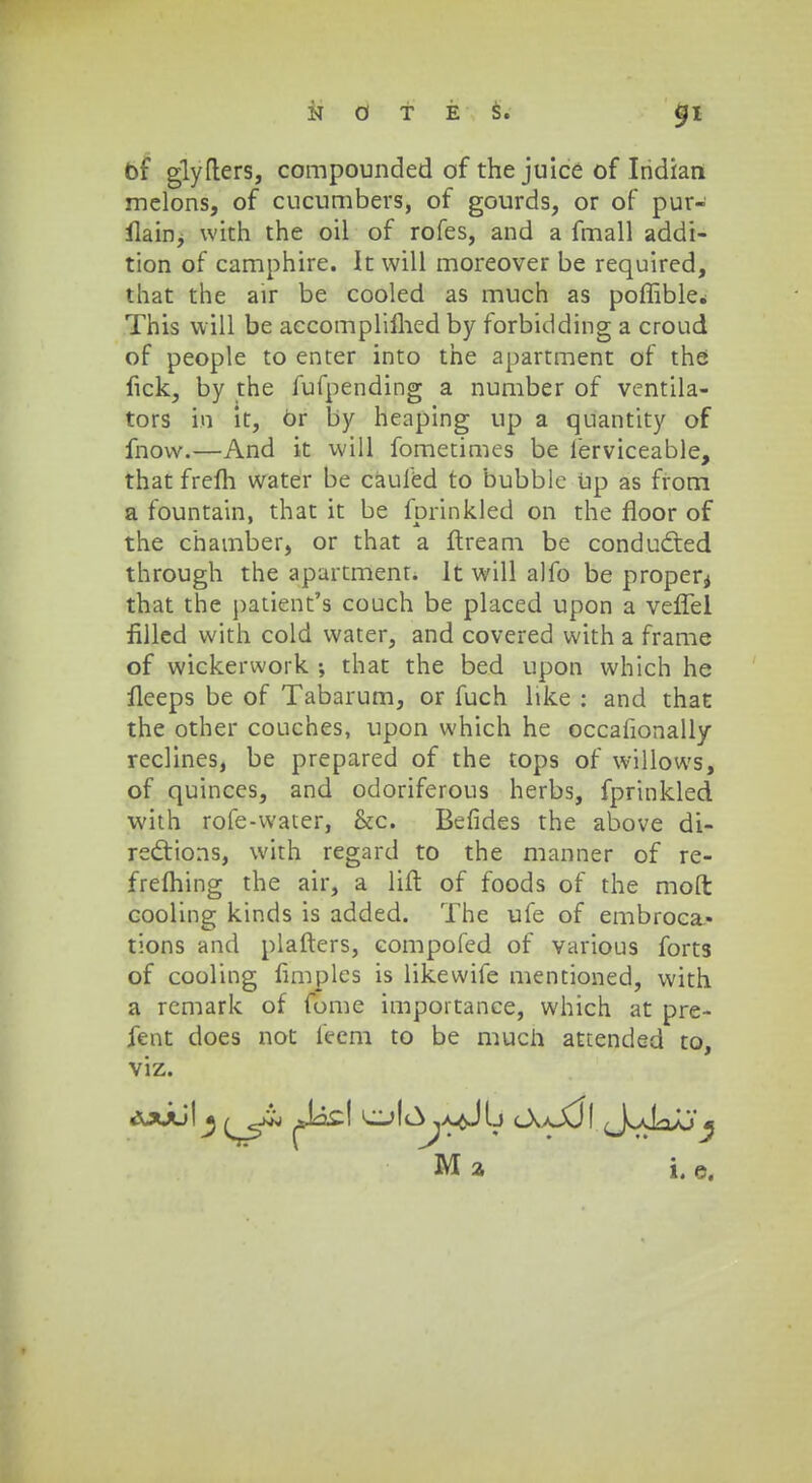bf glyfters, compounded of the juice of Iridian melons, of cucumbers, of gourds, or of pur- ilain, with the oil of rofes, and a fmall addi- tion of camphire. It will moreover be required, that the air be cooled as much as poffible.; This will be accomplifhed by forbidding a croud of people to enter into the apartment of the fick, by the fufpending a number of ventila- tors hi it, 6r by heaping up a quantity of fnow.—And it will fometimes be ferviceable, that frelh water be cauled to bubble Up as from a fountain, that it be forinkled on the floor of the chamber, or that a ftream be conducted through the apartmenr. lt will alfo be properi that the patient's couch be placed upon a veffel filled with cold water, and covered with a frame of wickerwork ; that the bed upon which he fleeps be of Tabarum, or fuch like : and that the other couches, upon which he occafionally reclines, be prepared of the tops of willows, of quinces, and odoriferous herbs, fprinkled with rofe-water, &c. Befides the above di- redtions, with regard to the manner of re- frehhing the air, a lift of foods of the moft cooling kinds is added. The ufe of embroca- tions and plafters, compofed of various forts of cooling fimples is likewife mentioned, with a remark of fome importance, which at pre- fent does not feem to be much attended to, viz.