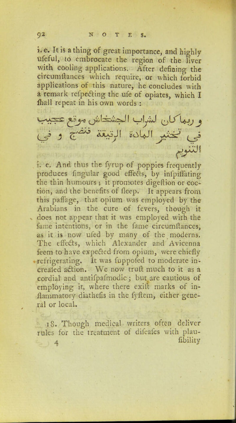 i. e. It is athing of great importance, and highly ufeful, to embrocate the region of the liver with cooling applications. After defiaing the circumftances which require, or which forbid applications of this nature, he concludes wifch a remark refpe&ing the ufe of opiates, which I ihall repeat in his own words : Q 5 tt^ \: e. And thus the fyrup of poppies frequently produces fmgular good effefts, by infpiffating the thin humours; it promotes digeftion or coc- tion, and the bencfits of fleep. It appears from this paflage, that opium was employed by the Arabians in the cure of fevers, though it » does not appear that it was employed with the fame intentions, or in the fame circumftances, as it is now uled by many of the moderns. The effe&s, which Alexander and Avicenna feem to have expe&ed from opium, were chiefly refrigerating. It was fuppoled to moderate in- creaied adtion. We now truft much to it as a cordial and antifpafmodic; but.are cautious of employing it, where there exift marks of in- fiammatory diathefis in the fyftem, either gene- ral or local. 18. Though medical writers often deliver rules for the treatment of difeafes with plau- 4 fibility