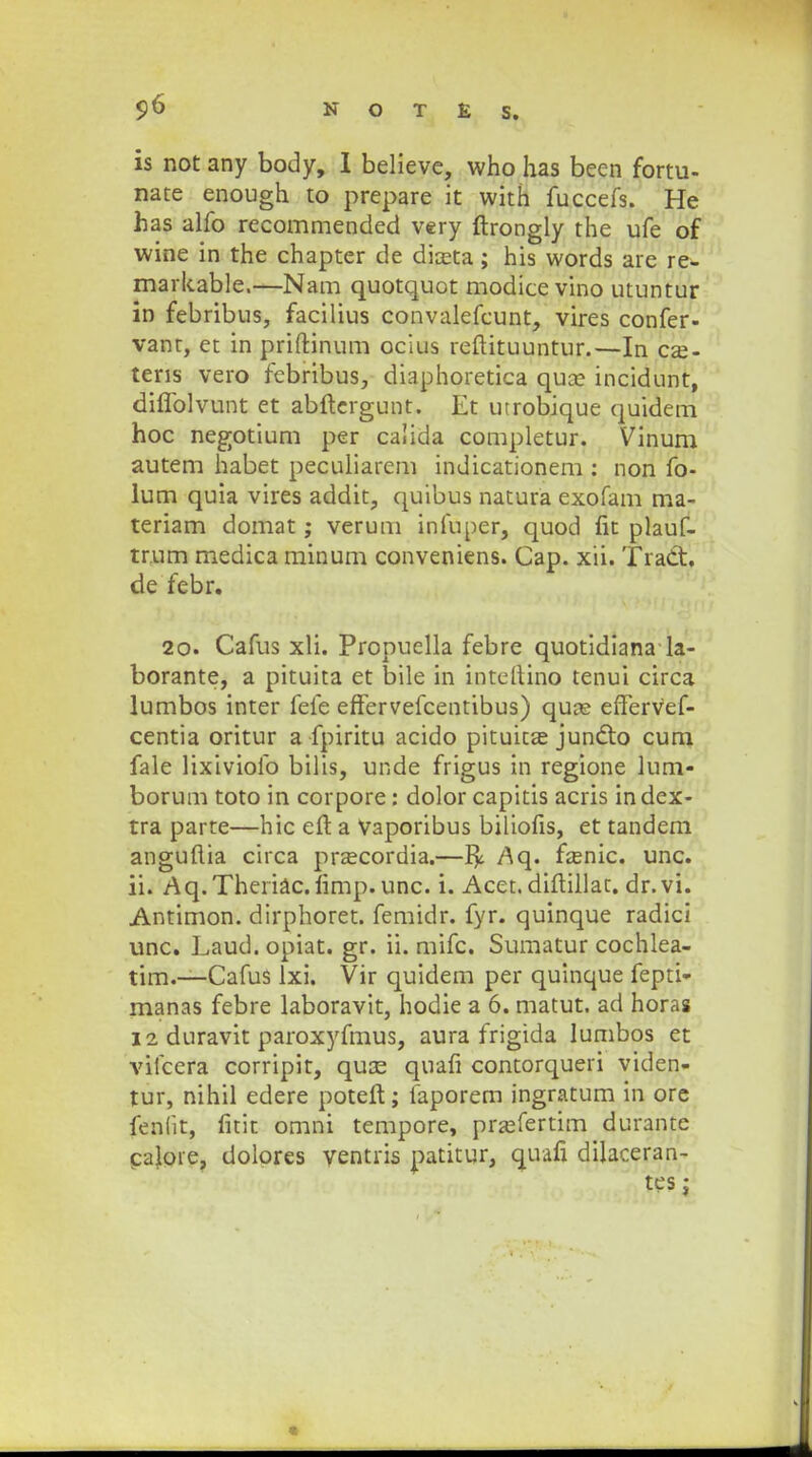 is not any body, I believc, who has been fortu- nate enough to prepare it with fuccefs. He has alfo recommended very ftrongly the ufe of wine in the chapter de direta; his words are re- markable.—Nam quotquot modice vino utuntur in febribus, facilius convalefcunt, vires confer- vant, et in priftinum ocius reftituuntur.—In cse- tens vero febribus, diaphoretica quse incidunt, diflblvunt et abftergunt. Et utrobique quidem hoc negotium per calida completur. Vinum autem habet peculiarem indicationem : non fo- lum quia vires addit, quibus natura exofam ma- teriam domat; verum infuper, quod fit plauf- tr.um medica minum conveniens. Cap. xii. Tradt. de febr. 20. Cafus xli. Propuella febre quotidiana la- borante, a pituita et bile in inteftino tenui circa lumbos inter fefe effervefcentibus) quas effervef- centia oritur a fpiritu acido pituicas jundto cum fale lixiviofo bilis, unde frigus in regione lum- borum toto in corpore: dolor capitis acris in dex- tra parte—hic eft a vaporibus biliofis, et tandem anguftia circa prascordia.—Aq. fa;nic. unc. ii. Aq.Theriac.limp.unc. i. Acet. diftillat. dr.vi. Antimon. dirphoret. femidr. fyr. quinque radici unc. Laud. opiat. gr. ii. mifc. Sumatur cochlea- tim.—Cafus lxi. Vir quidem per quinque fepti- manas febre laboravit, hodie a 6. matut. ad horas 12 duravit paroxyfmus, aura frigida lumbos et vifcera corripit, quce quafi contorqueri viden- tur, nihil edere poteft; faporem ingratum in ore fenlit, fitit omni tempore, prajfertim durante caloie, dolores ventris patitur, quafi dilaceran- tes;