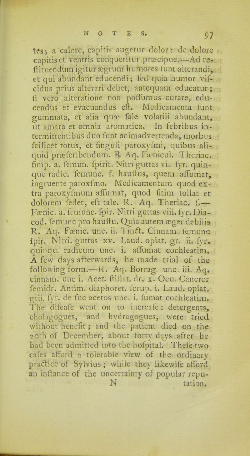 tes; a calore, capitis augctur dolor : de dolore capitiset ventris conqueritur pra;cipue.—Ad re* flituendum igitura?grum humores iunt akerandi, et qui abundant educendi; fed quia humor vif- cidus prius alterari debet, antequam educatur; fi vero alteratione non poffumus curare, edu- cendus et evacuandus eft. Medicamenta lunt gummata, ct alia quce fale volatili abundant, ut amara et omnia aromatica. In febribus in- termittentibus duo funt animadvertenda, morbus fcilicet totus, et finguli paroxyfmi, quibus ali- quid pra?fcribendum. R Aq. Famicul. Theriac. firrip! a. femun. fpirit. Nitri guttas vi. fyr. quin- que radic. femunc. f. hauftus, quem affumat, ingruente paroxfmo. Medicamentum quod ex- tra paroxyfmum affumat, quod fitim tollat et dolorem fedet, efc tale. Pv. Aq. Theriac. f.—• Fa?nic. a. fcmunc. fpir. Nitri guttas viii. fyr. Dia- cod. femunc pro hauftu. Quia autem a?ger debilis R. Aq. Fa-nic. unc. ii. Tinct. Cinnam. femunc Ipir. Nitri. guttas xv. Laud. opiat. gr. ii. fyr. quinqu. radicum unc. \. alfumat cochleatim. A few days afterwards, he made trial of the following form.—K. Aq. Borrag. unc iii. Aq« cinnam. unc i. Acet. ftillat. dr. x. Ocu. Cancror fcmidr. Antim. diaphoret. fcrup. i. Laud. opiat. gVii. fyr. de fuc acetos unc. i. fumat cochleatim. The difcafe went on to increafe : detergents, cholagogues, and hydragogues, were tried without benefit; and the patient died on the 2 0th of December, about forty days after he ha<3 been admitted into the hofpital. Thefe two cafes afford a tolerabie view of the ordinary pracl:icc of Sylvius ; while they likewife afibrd an inftance of the uncertainty of popular repu- N tation.