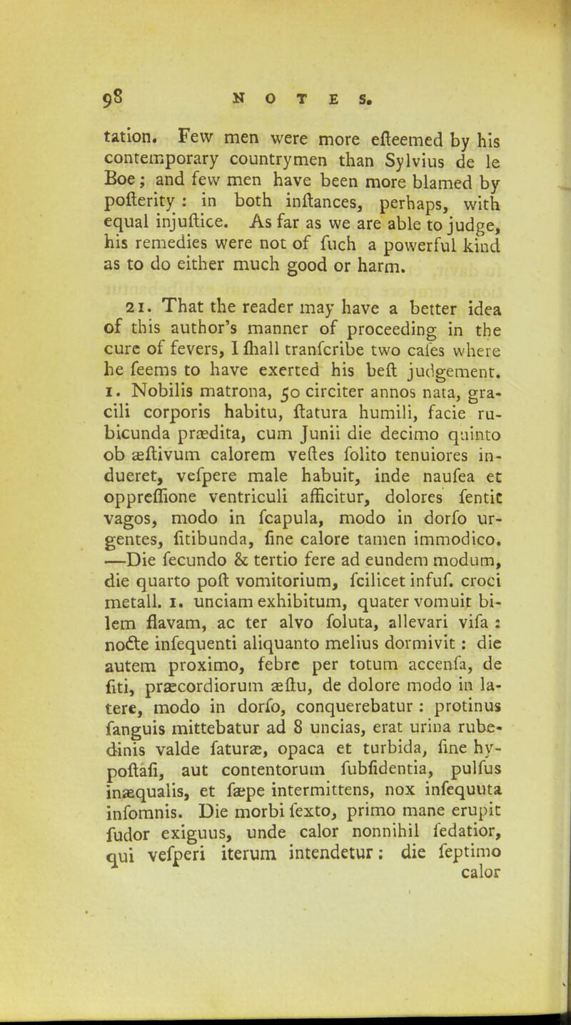 tation. Few men were more efteemed by his contemporary countrymen than Sylvius de le Boe; and few men have been more blamed by pofterity : in both inftances, perhaps, with equal injuftice. As far as we are able to judge, his remedies were not of fuch a powerful kiud as to do either much good or harm. 21. That the reader may have a better idea of this author's manner of proceeding in the curc of fevers, 1 fhall tranfcribe two cafes where he feems to have exerted his beft judgement. I. Nobilis matrona, 50 circiter annos nata, gra- cili corporis habitu, ftatura humili, facie ru- bicunda prsedita, cum Junii die decimo quinto ob eeftivum calorem veftes folito tenuiores in- dueret, vefpere male habuit, inde naufea et oppreffione ventriculi afficitur, dolores fentit vagos, modo in fcapula, modo in dorfo ur- gentes, litibunda, line calore tamen immodico. —Die fecundo & tertio fere ad eundem modum, die quarto poft vomitorium, fcilicet infuf. croci metall. 1. unciam exhibitum, quatervomuit bi- lem flavam, ac ter alvo foluta, allevari vifa : nocte infequenti aliquanto melius dormivit: die autem proximo, febre per totum accenfa, de fiti, praecordiorum seftu, de dolore modo in la- tere, modo in dorfo, conquerebatur : protinus fanguis mittebatur ad 8 uncias, erat urina rube- dinis valde faturze, opaca et turbida, fine hy- poftafi, aut contentorum fubfidentia, pulfus inaequalis, et faepe intermittens, nox infequuta infomnis. Die morbi fexto, primo mane erupit fudor exiguus, unde calor nonnihil fedatior, oui vefperi iterum intendetur; die feptimo calor