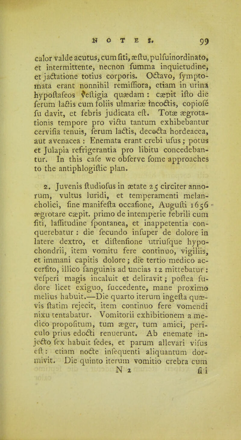 calor valde acutus, cum fiti, asftu, pulfuinordinato, et intermittente, necnon fumma inquietudine, et jactatione totius corporis. Odtavo, fympto- mata erant nonnihil remiffiora, etiam in urina hypoftafeos veftigia quasdam : caepit ifto die ferum laSis cum foliis ulmariae fncodtis, copiofe fu davit, et febris judicata eft. Totse aegrota- tionis tempore pro viftu tantum exhibebantur cervifia tenuis, ferum lactis, decocta hordeacea, aut avenacea : Enemata erant crebi ufus; potus et Julapia refrigerantia pro libitu concedeban- tur. In this cafe we obferve fome approaches to the antiphlogiftic plan. 2. Juvenis ftudiofus in aetate 25 circiter anno- rum, vultus luridi, et temperamenti melan- cholici, fine manifefta occafione, Augufti 1656 aegrotare csepit. primo de intemperie febrili cum fiti, laflitudine fpontanea, et inappetentia con- querebatur : die fecundo infuper de dolore in latere dextro, et diftenfione utriufque hypo- chondrii, item vomitu fere continuo, vigiliis, et immani capitis dolore; die tertio medico ac- cerfito, illico fanguinis ad uncias 12 mittebatur : vefperi magis incaluit et deliravit; poftea fu- dore licet exiguo, fuccedente, mane proximo melius habuit.—Die quarto iterum ingefta quas- vis ftatim rejecit, item continuo fere vomendi nixu tentabatur. Vomitorii exhibitionem a me- clico propofitum, tum asger, tum amici, peri- culo prius edocti renuerunt. Ab enemate in- jccto fex habuit fedes, et parum allevari vifus cft: ctiam nocte infequenti aliquantum dor- mivit. Die quinto itcrum vomitio crebra cum N z fii