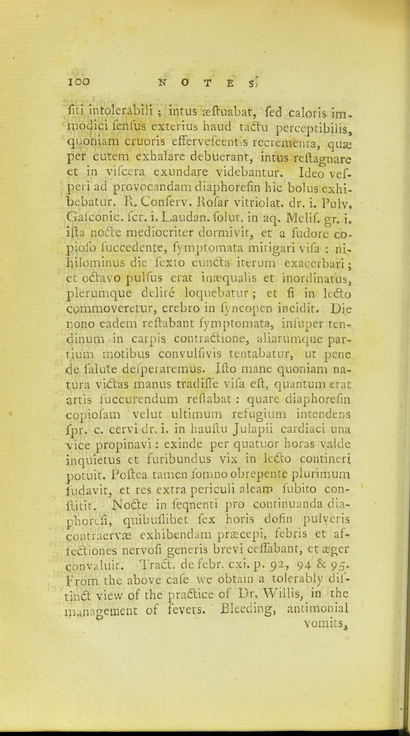 fiti intolerabili ; intus aeftuabat, fed caloris im- modici fenfus exterius haud taclu perccptibilis, quoniam cruoris effervefcentis recrementa, quas per cutem exhalare debuerant, intus reftagnare et in vifcera exundare videbantur. Ideo vef- peri ad provocandam diaphorefin hic bolusexhi- bebatur. R. Conferv. Ilofar vitriolat. dr. i. Pulv. Gaiconic. fcr. i. Laudan. folut. in aq. Mclif. gr. i. ifta nocte mediocriter dormivit, et a fudorc co- pioib fuccedente, fymptomata mitigarivifa : ni- hilominus die fexio cuntta iterum exaccrbari; et odtavo pulfus erat inccqualis et inordinatus, plerumque delite loquebatur; et fi in lc&o commoveretur, crebro in fyncopen incidit. Die nono eadem rcftabant fymptomata, infuper ten- dinum in carpis contra&ione, aliarumque par- tium motibus convulfivis tentabatur, ut pene de falute delpeiaremus. Ifto mane quoniam na- tura viclas manus tradifle vifa cft, quantum erat artis iuccurendum refiabat : quare diaphorefin copiofam velut ultimum refugium intendens fpr. c. cervi dr. i. in hauftu Julapii cardiaci una vice propinavi: exinde per quatuor horas valde inquietus et furibundus vix in lcfto contineri potuit. Poftea tamen fomno obrepente plurimum iudavit, et res exrra periculi aleam fubito con- ilitit. No&e in feqnenti pro continuanda dia- phorcfi, quibufiibet fex horis dofin pulyeris contraervae exhibendam prsecepi, febris et af- teCtiones nervofi generis brevi ceiTabant, et asger convaluit. Tract. de febr. cxi. p. 92, 94 & 95. From the above cafe \ve obtam a tolerably dif- tinct view of the pra&ice of Dr, Willis, in the Dunagement of fevers. Blecding, antimonial vornits,