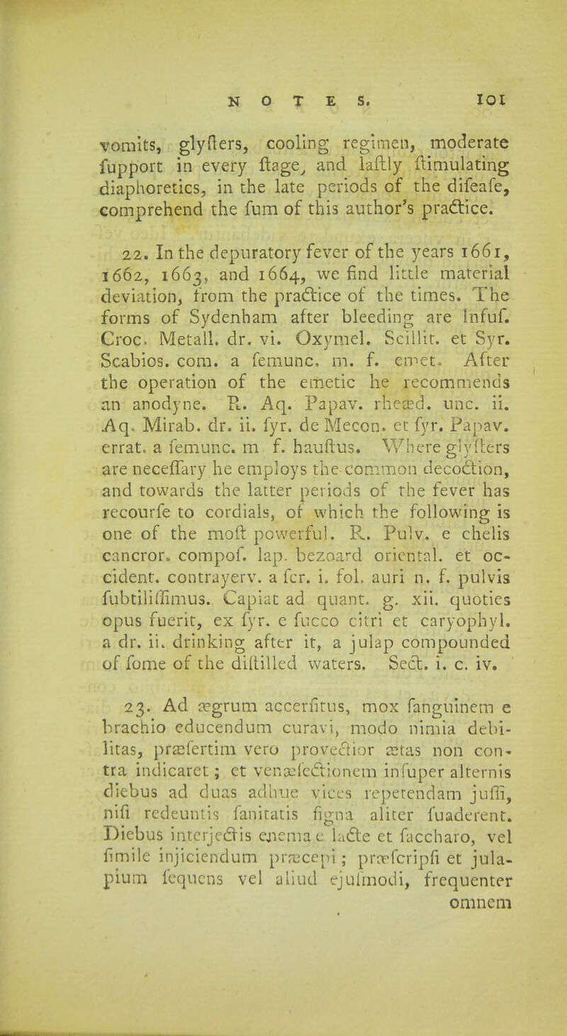 romits, glyfters, cooling reginien, moderate fupport in every ftage, and laftly ftimulating diaphoretics, in the late periods of the difeafe, comprehend the fum of this author's pradtice. 22. In the depuratory fever of the years 1661, 1662, 1663, and 1664, we find little material deviation, from the practice of the times. The forms of Sydenham after bleeding are Infuf. Croc Metall. dr. vi. Oxymel. Scilht. et Syr. Scabios. com. a femunc. m. f. ernet. After the operation of the emetic he recommenus an anodyne. R.. Aq. Papav. rheced. nnc. ii. Aq. Mirab. dr. ii. fyr. de Mecon. et fyr. Papav. errat. a femunc. m f. hauftus. Where giyfters are neceffary he employs the common decodtion, and towards the latter periods of the fever has recourfe to cordials, or which the following is one of the moft powerful. P.. Pulv. e chelis cancror. compof. lap. bezoard oriental. et oc- cident. contrayerv. a fer. i. fol. auri n. f. pulvis fubtiliffimus. Capiat ad quant. g. xii. quoties opus fuerit, ex fyr. e fucco citri et caryophyl. a dr. ii. drinking after it, a julap compounded of fome of the diftillcd waters. Sect. i. c. iv. 23. Ad aegrum accerfitus, mox fanguinem e brachio educendum curavi, modo nimia debi- litas, praMertim vero provectior a?tas non con- tra indicaret; ct venxicclioncm infuper alternis diebus ad duas adhue viccs reperendam jufli, nifi redeuntis fanitatis figna alitcr fuaderent. Dicbus intcrjcdris ejiema e ladle et fuccharo, vel fimile injiciendum prrccepi; prarfcripfi et jula- pium fequcns vel aliud ejufmodi, frequenter omncm