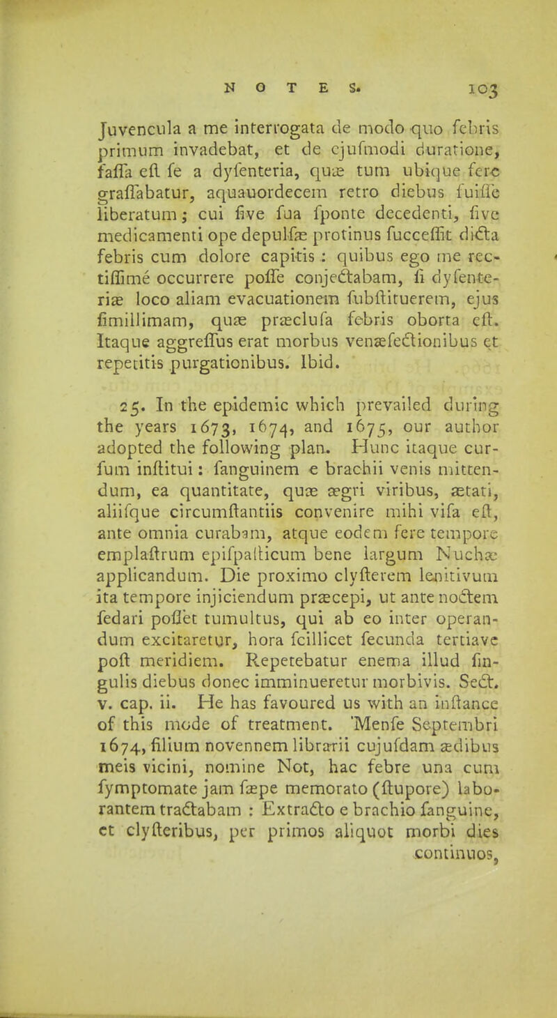Juvencula a me interrogata de modo quo fehris primum invadebat, et de cjufmodi duratione, faffa eft fe a dyfenteria, quas tum ubi(]ue fcrc grafiabatur, aquauordecem retro diebus fuidc liberatum; cui five fua fponte decedenti, fivc medicamenti ope depulfe protinus fucceffit didta febris cum dolore capitis : quibus ego me rec- tiffime occurrere poffe conje&abam, li dyfente- rias loco aliam evacuationem fubftituerem, ejus fimillimam, quas prseclufa febris oborta eft. Itaque aggreffus erat morbus venasfeclionibus ct repetitis purgationibus. lbid. 25. In the epidemic which prevailed duriog the years 1673, 1674, and 1675, our author adopted the following plan. Hunc itaque cur- fum inftitui: fanguinem e brachii venis mitten- dum, ea quantitate, quas a?gri viribus, astati, aliifque circumftantiis convenire mihi vifa eft, ante omnia curabsm, atque eodem fere tempore emplaftrum epifpalticum bene largum Nucha- applicandum. Die proximo clyfterem lenitivum ita tempore injiciendum przecepi, ut ante noctem fedari poffet tumultus, qui ab eo inter operan- dum excitaretur, hora fcillicet fecunda tertiave poft meridiem. Repetebatur enema illud fin- gulis diebus donec imminueretur morbivis. Sedh v. cap. ii. He has favoured us with an inftance of this mode of treatment. 'Menfe Septembri 1674, filium novennem librarii cujufdam asdibus meis vicini, nomine Not, hac febre una cum fymptomate jam fcepe memorato (ftupore) labo- rantem tradtabam : Extracto e brachio fanguine, ct clyfteribus, per piimos aliquot morbi dies continuos,