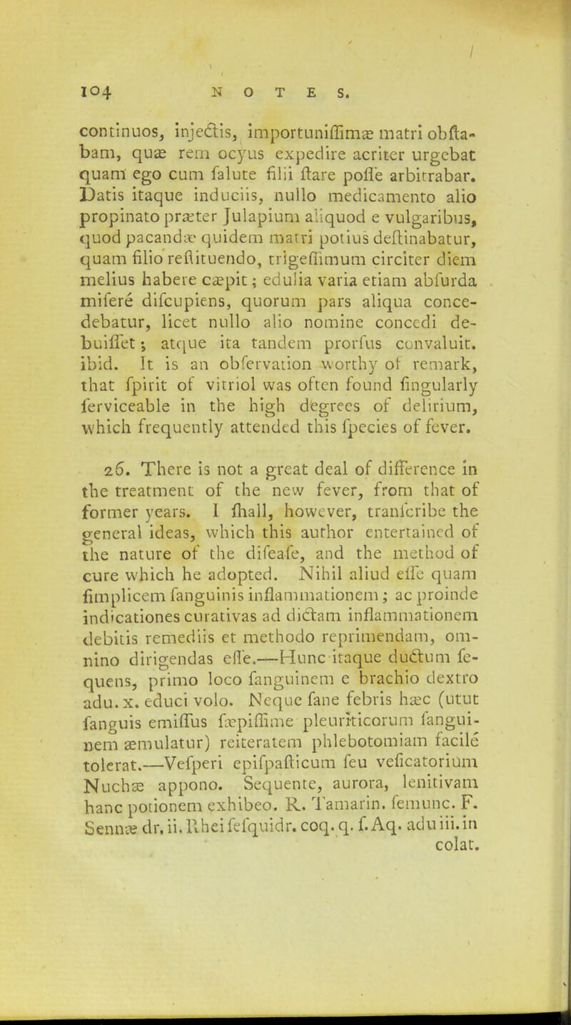 / 104 N O T E S. continuos, inje&is, importuniffimae matri obfta- bam, qua? rem ocyus expedire acriter urgebat quam ego cum falute filii ftare pofle arbirrabar. Datis itaque induciis, nullo medicamento alio propinato prseter Julapium aiiquod e vulgaribus, quod pacanda- quidem matri potius deftinabatur, quam filio reflituendo, trigeffimum circiter diem melius habere ca?pit; edulia varia etiam abfurda mifere difcupiens, quorum pars aliqua conce- debatur, licet nullo alio nomine conccdi de- buiffet •, atque ita tandem prorfus convaluit. ibid. It is an obfervation worthy or remark, that fpirit of vitriol was often found fingularly ierviceable in the high degrees of delirium, which frequently attendtd this fpecies of fever. 26. There is not a great deal of difference in the treatment of the new fever, from that of former years. I ftiajl, howcver, tranfcribe the general ideas, which this aurhor entertained of the nature of the difeafe, and the method of cure which he adopted. Nihil aliud eifc quam fitnplicem fanguinis inflammationem; ac proinde indicationes curativas ad didtam inflammationeni debitis remediis et methodo reprimendam, om- nino dirigendas efle.—Hunc itaque duclium fe- quens, primo loco fanguinem e brachio dextro adu. x. educi volo. Neque fane febris hsec (utut fanguis emiflus fopiflime pleurrticorum fangui- nem a;mulatur) reiteratem phlebotomiam facile tolerat.—Vefperi epifpafticum feu veficatorium Nuchse appono. Sequente, aurora, lenitivam hanc potionem exhibeo. R. Tamarin. femunc. F. Senno? dr.ii.Uheifefquidr. coq. q. f.Aq. aduiii.in colat.