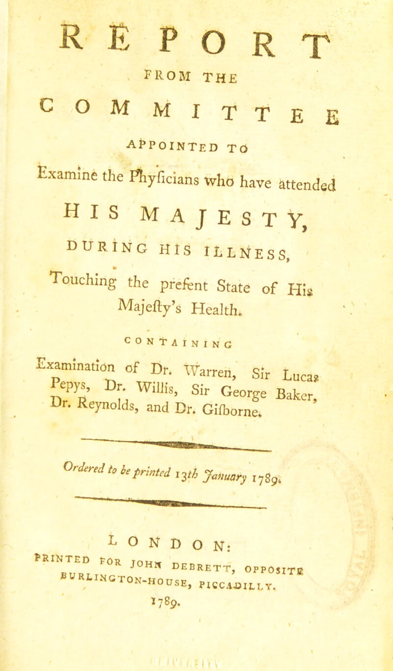 RE port from the £om mittee APPOINTED To Examine the Phyficians who have attended his Majesty, during his illness, Touching the preftnt State of His Majefty’s Health. CONTAINING Examination of Dr. Warren, Sir Lucas Pepys, Dr Willis, Sir George Baker, Ur. Reynolds, and Dr. Gilborne. Ordered to be printed iyh Ja„mr) IySgt LONDON: PRINTED Eor mu* ^ BURT tv J * DEBRETT, OPPOSITE OrON-HOUSE, PICCADILLY, I789.