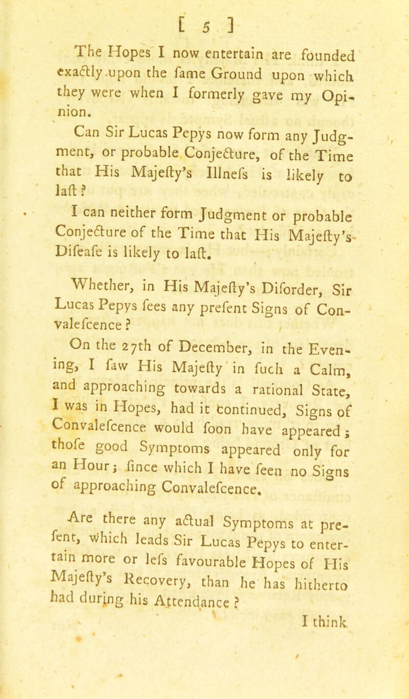 The Hopes I now entertain are founded exactly-upon the fame Ground upon which they were when I formerly gave my Opi- nion. Can Sir Lucas Pepys now form any Judg- ment, or probable Conjecture, of the Time that His Majedy’s Illnels is likely to lad? I can neither form Judgment or probable Conjecture of the Time that His Majedy’s- Difeafe is likely to lad. Whether, in His Majedy’s Diforder, Sir Lucas Pepys fees any prefent Signs of Con- vale fcence ? , On the 27th of December, in the Even- ing, I faw His Majedy in fuch a Calm, and approaching towards a rational State, I was in Hopes, had it Continued, Signs of Convalefcence would foon have appeared; thofe good Symptoms appeared only for an Hour; fince which I have feen no Signs of approaching Convalefcence. Are there any aCtual Symptoms at pre- fent, which leads Sir Lucas Pepys to enter- tain more or lefs favourable Hopes of His Majedy’s Recovery, than he has hitherto had during his Attendance ?