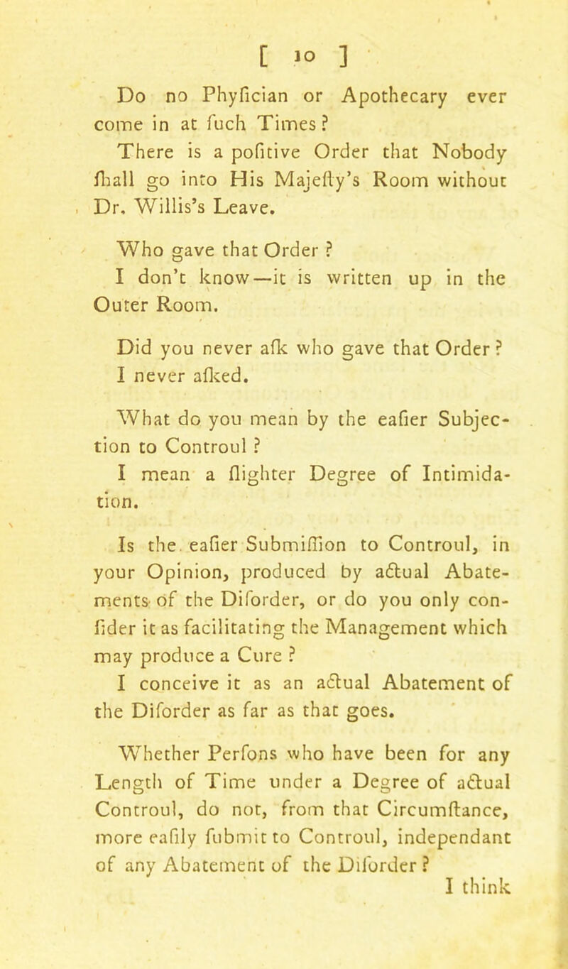 [ >° ] Do no Phyfician or Apothecary ever come in at fuch Times ? There is a pofitive Order that Nobody {hall go into His Majelly’s Room without Dr, Willis’s Leave. Who gave that Order ? I don’t know—it is written up in the Outer Room. Did you never afk who gave that Order ? I never alked. What do you mean by the eafier Subjec- tion to Controul ? I mean a {lighter Degree of Intimida- tion. Is the. eafier Submifilon to Controul, in your Opinion, produced by adlual Abate- ments of the Diforder, or do you only con- fider it as facilitating the Management which may produce a Cure ? I conceive it as an adtual Abatement of the Diforder as far as that goes. Whether Perfons who have been for any Length of Time under a Degree of actual Controul, do not, from that Circumftance, more eafily fubmitto Controul, independant of any Abatement of the Diforder ?