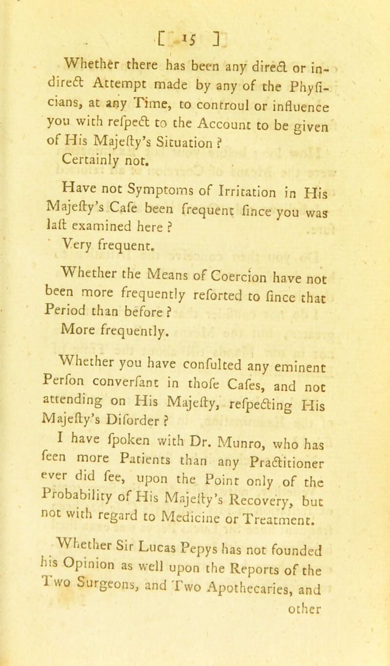 I C->5 ] I Whether there has been any direct or in- direct Attempt made by any of the Phyfi- cians, at any Time, to controul or influence you with refpect to the Account to be given of His Majefty’s Situation ? Certainly not. Have not Symptoms of Irritation in His Majefty s Cafe been frequent fince you was la It examined here ? Very frequent. V hether the Means or Coercion have not been more frequently reforted to fince that Period than before? More frequently. Whether you have confulted any eminent Perfon converfant in thofe Cafes, and not attending on His Majefty, refpecting His Majefty’s Diforder ? I have fpoken with Dr. Munro, who has feen more Patients than any Practitioner ever did fee, upon the Point only of the Probability of His Majefty’s Recovery, but not with regard to Medicine or Treatment. Whether Sir Lucas Pepys has not founded his Opinion as well upon the Reports of the I wo Surgeons, and Two Apothecaries, and other