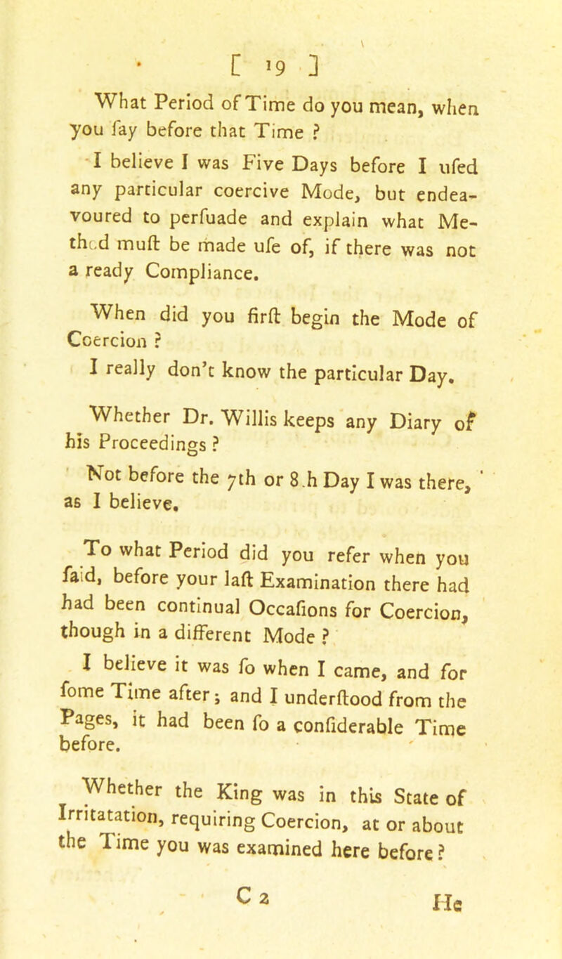 What Period of Time do you mean, when you fay before that Time ? I believe I was Five Days before I ufed any particular coercive Mode, but endea- voured to perfuade and explain what Me- thod mufl be made ufe of, if there was not a ready Compliance. When did you firft begin the Mode of Coercion ? I really don’t know the particular Day. Whether Dr. Willis keeps any Diary of his Proceedings ? Not before the yth or 8.h Day I was there, as I believe. To what Period did you refer when you faid, before your laft Examination there had had been continual Occafions for Coercion, though in a different Mode ? I believe it was fo when I came, and for fome Time after; and I underflood from the Pages, it had been fo a confiderable Time before. Whether the King was in this State of Irritatation, requiring Coercion, at or about the lime you was examined here before? C2 He