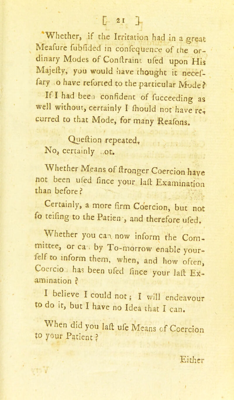 [ 2 1].. 'Whether, if the Irritation had in a great Meafure fubffded in conference of the or- dinary Modes of Condrainr. ufed upon His Majedy, you would have thought it necef- iary o have reforted to the particular Mode? If I had been confident of fucceeding as well without, certainly I fhould not have re, curred to that Mode, for many Reafons. Queftion repeated. No, certainly „ot. Whether Means of dronger Coercion have not been ufed fince your lad Examination than before? Certainly, a more firm Coercion, but not fo teifing to the Patien , and therefore ufed. • *’'■ * ** - * ' J ' I Whether you can. now inform t!he Com- mittee, or ca , by To-morrow enable your- felf to inform them, when, and how often, Coercio has been ufed fince your lad Ex- amination ? I believe I could not; I will endeavour to do it, but I have no Idea that I can. When did you lad ufe Means of Coercion to your Patient ? Either