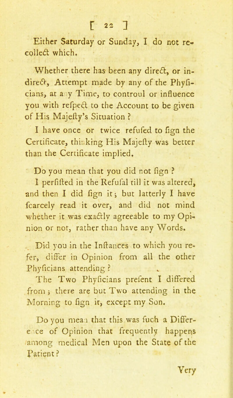 [ : Either Saturday or Sunday, I do not re- coiled which. Whether there has been any dired, or in- dired, Attempt made by any of the Phyfi- cians, at any Time, to controul or influence you with refped to the Account to be given of His Majefty’s Situation ? I have once or twice refufed to fign the Certificate, thinking His Majefty was better than the Certificate implied. Do you mean that you did not fign ? I perfifted in the Refufal till it was altered, and then I did fign it; but latterly I have fcarcely read it over, and did not mind whether it was exadlv agreeable to my Opi- nion or not, rather than have any Words. Did you in the Inflances to which you re- fer, differ in Opinion from all the other Phyficians attending ? The Two Phyficians preient I differed from ; there are but Two attending in the Morning to fign it, except my Son. Do you mean that this was fuch a Differ- ence of Opinion that frequently happens among medical Men upon the State of the Patient ? Very