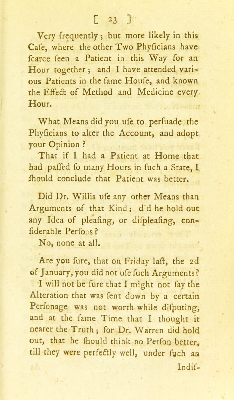 Very frequently; but more likely in this Cafe, where the other Two Phyficians have fcarce feen a Patient in this Way for an Hour together ; and I have attended vari- ous Patients in the fame Houfe, and known the Effedt of Method and Medicine every. Hour. What Means did you ufe to perfuade the Phyficians to alter the Account, and adopt your Opinion ? That if I had a Patient at Home that had pafled fo many Hours in fuch a State, I Ihould conclude that Patient was better. Did Dr. Willis ufe any other Means than Arguments of that Kind; d'd he hold out any Idea of pleafing, or difpleafing, con- fiderable Perfons ? No, none at all. t Are you fure, that on Friday laft, the 2d of January, you did not ufe fuch Arguments? I will not be fure that I might not fay the Alteration that was fent down by a certain Perfonage was not worth while difputing, and at the fame Time that I thought it nearer the Truth ; for Dr. Warren did hold out, that he fhould think no Perfon better, till they were perfedlly well, under fuch an Indif-