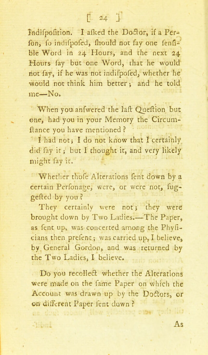 Indifpofition. I afked the Do£lor, if a Per- fon, fo indifpofed, fliould not fay one fenfi- ble Word in 24 Hours, and the next 24 Hours fay but one Word, that he would not fay, if he was not indifpofed, whether he ■would not think him better ; and he told me—No* When you anfwered the lafl: Queftion but one, had you in your Memory the Circum- flance you have mentioned ? I had not; I do not know that I certainly did fay it; but I thought it, and very likely might fay it. Whether thofe Alterations fent down by a certain Perfonage, were, or were not, fug- gefted by you ? They certainly were not; they were brought down by Two Ladies.—The Paper, as fent up, was concerted among the Phyfi- cians then prefent; was carried up, I believe, by General Gordon, and was returned by the Two Ladies, I believe. Do you recolle£t whether the Alterations were made on the fame Paper on which the Account was drawn up by the Doftors, or on different Paper fent down ? As