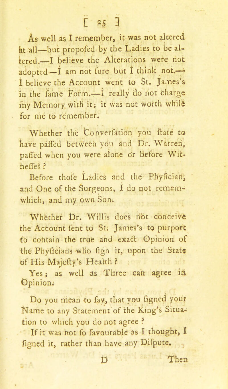 Z *s 3 As well as I remember, it was not altered kt all—but propofed by the Ladies to be aL bred.—I believe the Alterations were not adopted—i am not fure but I think not.— I believe the Account went to St. James’s in the fame Form.—I really do not charge my Memory with it; it was not worth whild for me to remember. Whether the Converfation you ftate to have palled between you and Dr. Warren, palfed when you were alone or before Wifc- heffeS ? Before thofe Ladies and the Phyficiarii and One of the Surgeons, I do not remem- i which, and my own Son. Whether Dr. Willis does not conceive the Account fent to St. James’s to purport to cohtain the true and exact Opinion of the Phyficians who fign it, upon the State of His Majefty’s Health ? Yes; as well as Three can agree in Opinion; Do you mean to fay, that you figned your Name to any Statement of the King's Situa- tion to which you do not agree ? If it was not fo favourable as I thought, I figned it, rather than have any Difpute. D Then