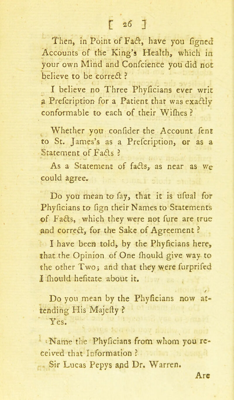 Then, in Point of Fad, have you figned Accounts of the King’s Health, which in your own Mind and Confcience you did not believe to be corred 3 I believe no Three Phyficians ever writ a Prefcription for a Patient that was exadly conformable to each of their Wifhes 3 Whether you confider the Account fent to St. James’s as a Prefcription, or as a Statement of Fads 3 As a Statement of fads, as near as we could agree. Do you mean to fay, that it is ufual for Phyficians to fign their Names to Statements of Fads, which they were not fure are true and corred, for the Sake of Agreement ? I have been told, by the Phyficians here, that the Opinion of One fhould give way to the other Two; and that they were furprifed I fhould hefitate about it. / Do you mean by the Phyficians now at** tending His Majefty 3 Yes. % * • \ Name the Phyficians from whom you re- ceived that Information 3 Sir Lucas Pepys and Dr. Warren. Arc